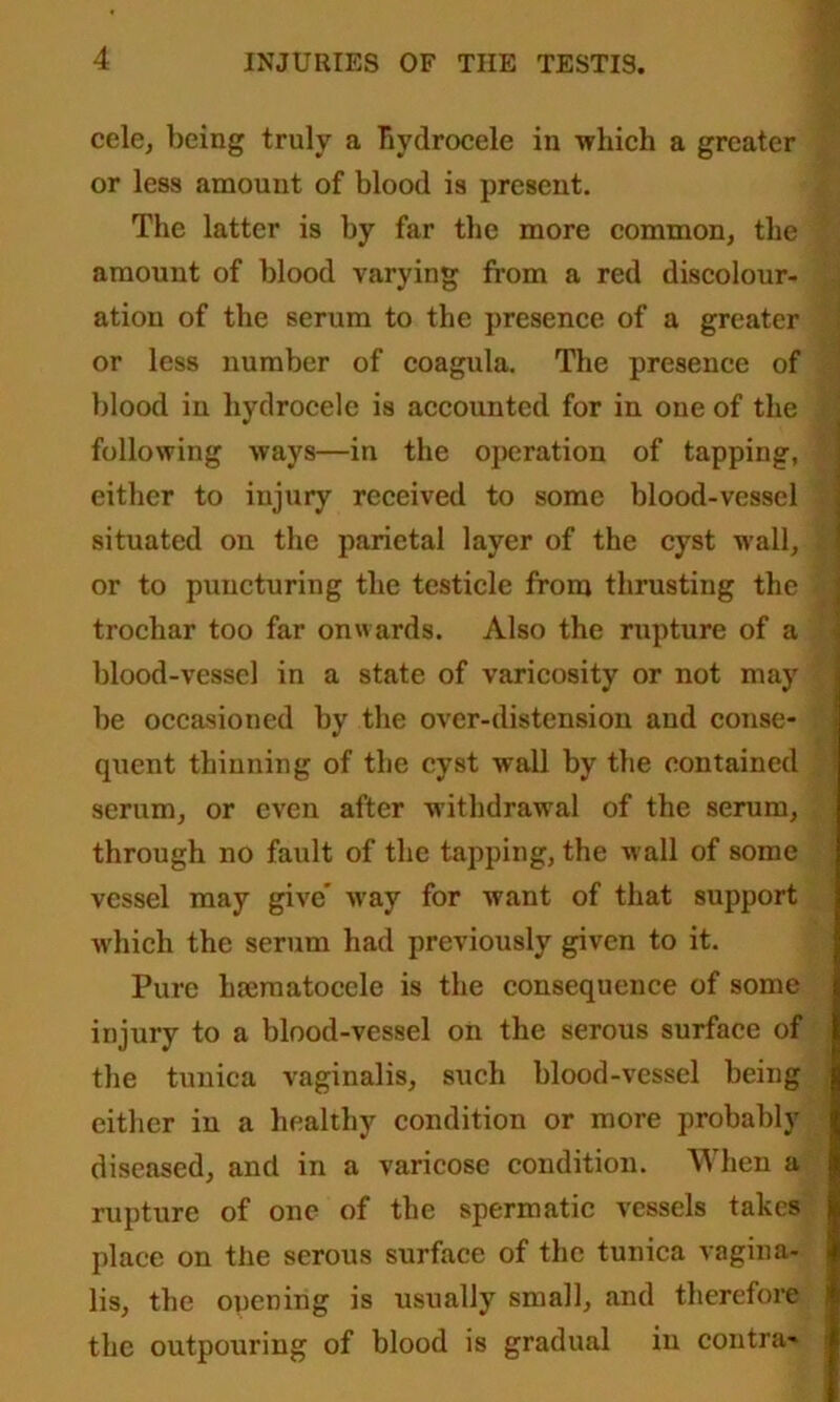 cele, being truly a hydrocele in which a greater or less amount of blood is present. The latter is by far the more common, the amount of blood varying from a red discolour- ation of the serum to the presence of a greater or less number of coagula. The presence of blood in hydrocele is accounted for in one of the following ways—in the operation of tapping, either to injury received to some blood-vessel situated on the parietal layer of the cyst wall, or to puncturing the testicle from thrusting the trochar too far onwards. Also the rupture of a blood-vessel in a state of varicosity or not may be occasioned by the over-distension and conse- quent thinning of the cyst wall by the contained scrum, or even after withdrawal of the serum, through no fault of the tapping, the wall of some vessel may give' way for want of that support which the serum had previously given to it. Pure hrematocele is the consequence of some injury to a blood-vessel on the serous surface of the tunica vaginalis, such blood-vessel being either iu a healthy condition or more probably diseased, and in a varicose condition. When a rupture of one of the spermatic vessels takes place on the serous surface of the tunica vagina- lis, the opening is usually small, and therefore the outpouring of blood is gradual iu contra-