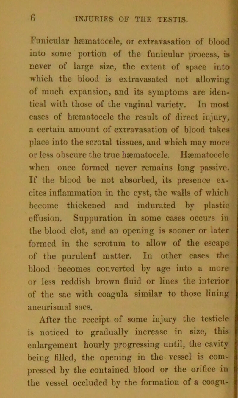 Funicular hrematocele, or extravasation of blood into some portion of the funicular process, is never of large size, the extent of space into which the blood is extravasated not allowing of much expansion, and its symptoms are iden- tical with those of the vaginal variety. In most cases of hematocele the result of direct injury, a certain amount of extravasation of blood takes place into the scrotal tissues, and which may more or less obscure the true hematocele. Hematocele when once formed never remains long passive. If the blood be not absorbed, its presence ex- cites inflammation in the cyst, the walls of which become thickened and indurated by plastic effusion. Suppuration in some cases occurs in the blood clot, and an opening is sooner or later formed in the scrotum to allow of the escape of the purulent matter. In other cases the blood becomes converted by age into a more or less reddish brown fluid or lines the interior of the sac with coagula similar to those lining aneurismal sacs. After the receipt of some injury the testicle is noticed to gradually increase in size, this enlargement hourly progressing until, the cavity being filled, the opening in the vessel is com- pressed by the contained blood or the orifice in the vessel occluded by the formation of a coagu-