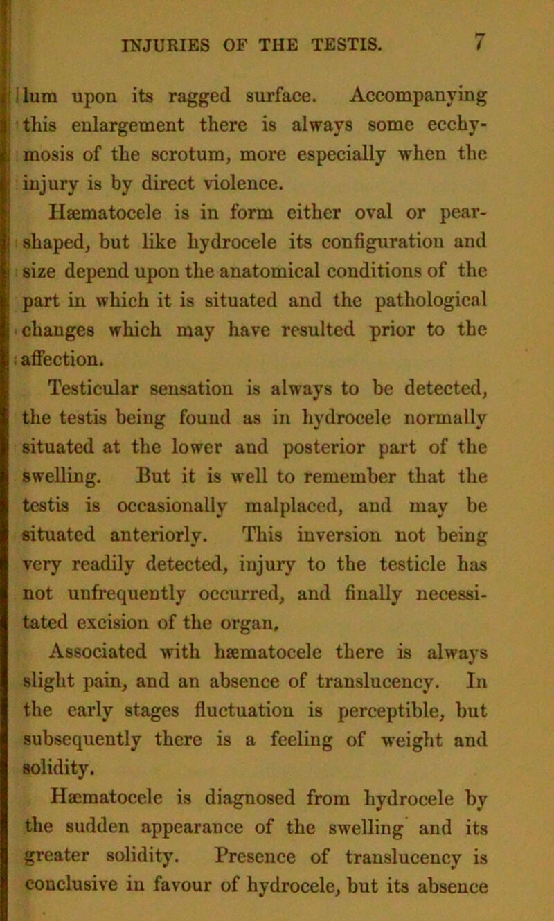 lura upon its ragged surface. Accompanying this enlargement there is always some ecchy- mosis of the scrotum, more especially when the injury is by direct violence. Hsematocele is in form either oval or pear- shaped, but like hydrocele its configuration and size depend upon the anatomical conditions of the part in which it is situated and the pathological changes which may have resulted prior to the : affection. Testicular sensation is always to be detected, the testis being found as in hydrocele normally situated at the lower and posterior part of the swelling. But it is well to remember that the testis is occasionally malplaced, and may be situated anteriorly. This inversion not being very readily detected, injury to the testicle has not unfrequently occurred, and finally necessi- tated excision of the organ. Associated with hsematocele there is always slight pain, and an absence of translucencv. In the early stages fluctuation is perceptible, but subsequently there is a feeling of weight and solidity. Hajmatocele is diagnosed from hydrocele by the sudden appearance of the swelling and its greater solidity. Presence of translucency is conclusive in favour of hydrocele, but its absence