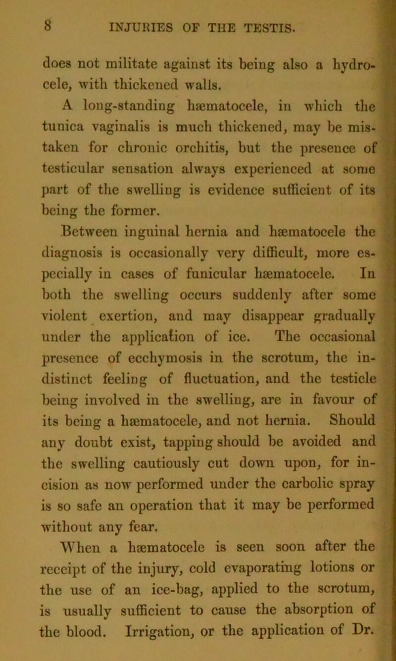 docs not militate against its being also a hydro- cele, with thickened walls. A long-standing hsematocele, in which the tunica vaginalis is much thickened, may he mis- taken for chronic orchitis, but the presence of testicular sensation always experienced at some part of the swelling is evidence sufficient of its being the former. Between inguinal hernia and hsematocele the diagnosis is occasionally very difficult, more es- pecially in cases of funicular hsematocele. In both the swelling occurs suddenly after some violent exertion, aud may disappear gradually under the application of ice. The occasional presence of ecchymosis in the scrotum, the in- distinct feeling of fluctuation, and the testicle being involved in the swelling, are in favour of its being a hsematocele, and not hernia. Should any doubt exist, tapping should be avoided and the swelling cautiously cut down upon, for in- cision as now performed under the carbolic spray is so safe an operation that it may be performed without any fear. When a hsematocele is seen soon after the receipt of the injury, cold evaporating lotions or the use of an ice-bag, applied to the scrotum, is usually sufficient to cause the absorption of the blood. Irrigation, or the application of Dr.