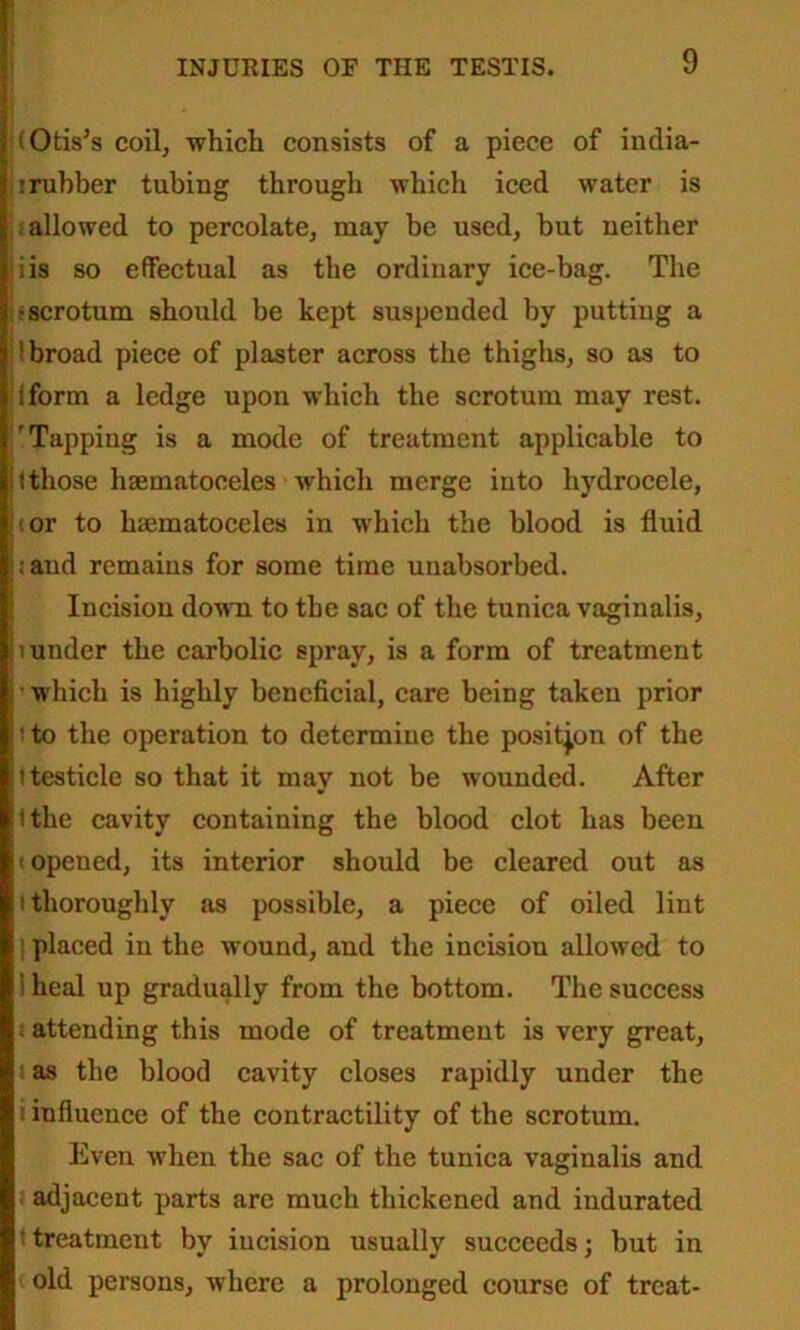 (Otis’s coil, which, consists of a piece of india- : rubber tubing through which iced water is ; allowed to percolate, may be used, but neither iis so effectual as the ordinary ice-bag. The •scrotum should be kept suspended by putting a 'broad piece of plaster across the thighs, so as to Iform a ledge upon which the scrotum may rest. 'Tapping is a mode of treatment applicable to i those hsematoeeles which merge into hydrocele, (or to hsematoeeles in which the blood is fluid < and remains for some time unabsorbed. Incision down to the sac of the tunica vaginalis, mnder the carbolic spray, is a form of treatment which is highly beneficial, care being taken prior i to the operation to determiue the position of the i testicle so that it may not be wounded. After (the cavity containing the blood clot has been opened, its interior should be cleared out as i thoroughly as possible, a piece of oiled lint placed in the wound, and the incision allowed to heal up gradually from the bottom. The success ; attending this mode of treatment is very great, as the blood cavity closes rapidly under the : influence of the contractility of the scrotum. Even when the sac of the tunica vaginalis and adjacent parts are much thickened and indurated ' treatment by incision usually succeeds; but in old persons, where a prolonged course of treat-