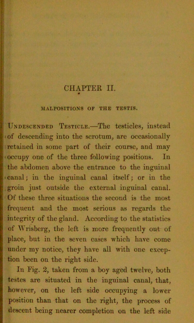 MALPOSITIONS OF THE TESTIS. Undescended Testicle.—The testicles, instead * of descending into the scrotum, are occasionally- retained in some part of their course, and may ■ occupy one of the three following positions. In the abdomen above the entrance to the inguinal ' canal; in the inguinal canal itself; or in the i groin just outside the external inguinal canal. Of these three situations the second is the most frequent and the most serious as regards the integrity of the gland. According to the statistics of Wrisberg, the left is more frequently out of place, but in the seven cases which have come under my notice, they have all with one excep- tion been on the right side. In Fig. 2, taken from a boy aged twelve, both testes are situated in the inguinal canal, that, however, on the left side occupying a lower position than that on the right, the process of descent being nearer completion on the left side