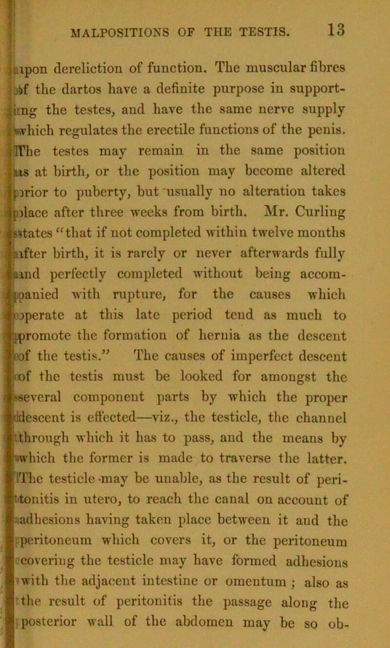 jinpon dereliction of function. The muscular fibres |bt»f the dartos have a definite purpose in support- ing the testes, and have the same nerve supply |jwphich regulates the erectile functions of the penis. IffThe testes may remain in the same position jus at birth, or the position may become altered ' prior to puberty, but usually no alteration takes i place after three weeks from birth. Mr. Curling . {-dates “that if not completed within twelve months jaifter birth, it is rarely or never afterwards fully amd perfectly completed without being accom- panied with rupture, for the causes which ^operate at this late period tend as much to ^promote the formation of hernia as the descent ■ pof the testis.” The causes of imperfect descent !<of the testis must be looked for amongst the several component parts by which the proper ^descent is effected—viz., the testicle, the channel .through which it has to pass, and the means by which the former is made to traverse the latter. IThe testicle -may be unable, as the result of peri- : tonitis in utero, to reach the canal on account of adhesions having taken place between it aud the peritoneum which covers it, or the peritoneum covering the testicle may have formed adhesions with the adjacent intestine or omentum ; also as the result of peritonitis the passage along the ■[posterior wall of the abdomen may be so ob-