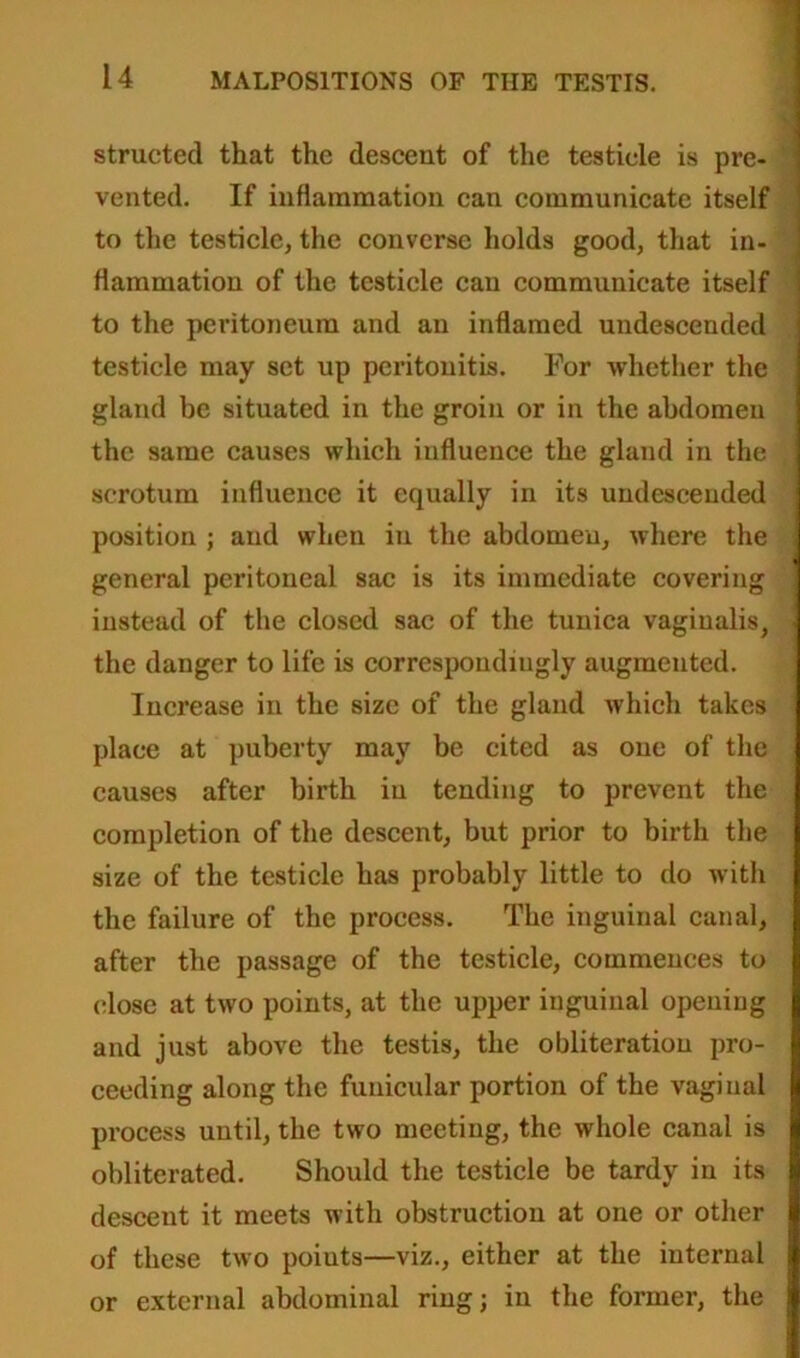 structed that the descent of the testicle is pre- vented. If inflammation can communicate itself to the testicle, the converse holds good, that in- flammation of the testicle can communicate itself to the peritoneum and an inflamed undescended testicle may set up peritonitis. For -whether the gland be situated in the groin or in the abdomen the same causes which influence the gland in the scrotum influence it equally in its undesceuded position ; and when in the abdomen, where the general peritoneal sac is its immediate covering instead of the closed sac of the tunica vaginalis, the danger to life is correspondingly augmented. Increase in the size of the gland which takes place at puberty may be cited as one of the causes after birth in tending to prevent the completion of the descent, but prior to birth the size of the testicle has probably little to do with the failure of the process. The inguinal canal, after the passage of the testicle, commences to close at two points, at the upper inguinal opening and just above the testis, the obliteration pro- ceeding along the funicular portion of the vaginal process until, the two meeting, the whole canal is obliterated. Should the testicle be tardy in its descent it meets with obstruction at one or other of these two points—viz., either at the internal or external abdominal ring; in the former, the