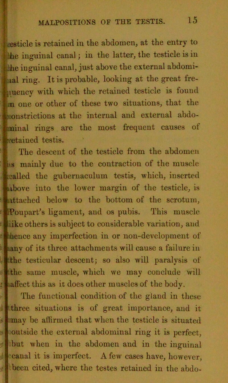 eesticle is retained in the abdomen, at the entry to die inguinal canal; in the latter, the testicle is in die inguinal canal, just above the external abdomi- lal ring. It is probable, looking at the great fre- suency with which the retained testicle is found ;n one or other of these two situations, that the constrictions at the internal and external abdo- minal rings are the most frequent causes of etaiued testis. The descent of the testicle from the abdomen s mainly due to the contraction of the muscle jailed the gubernaculum testis, which, inserted above into the lower margin of the testicle, is attached below to the bottom of the scrotum, FPoupart’s ligament, and os pubis. This muscle ike others is subject to considerable variation, and hence any imperfection in or non-development of .tanv of its three attachments will cause a failure in the testicular descent; so also will paralysis of the same muscle, which we may conclude will affect this as it does other muscles of the body. The functional condition of the gland in these three situations is of great importance, and it may be affirmed that when the testicle is situated outside the external abdominal ring it is perfect, but when in the abdomen and in the inguinal canal it is imperfect. A few cases have, however, been cited, where the testes retained in the abdo-