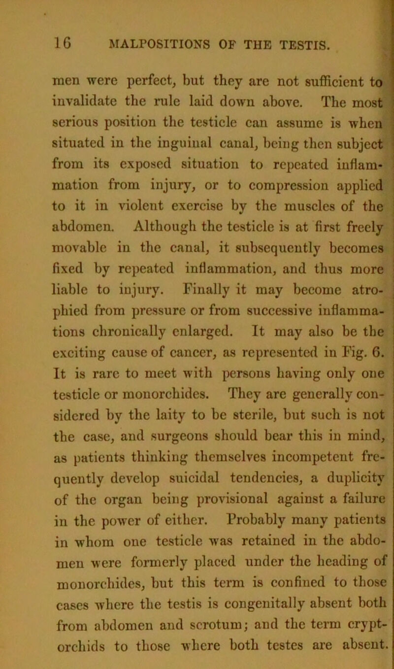 men were perfect, but they are not sufficient to invalidate the rule laid down above. The most serious position the testicle can assume is when J situated in the inguinal canal, being then subject j from its exposed situation to repeated inflam* mation from injury, or to compression applied to it in violent exercise by the muscles of the abdomen. Although the testicle is at first freely movable in the canal, it subsequently becomes fixed by repeated inflammation, and thus more i liable to injury. Finally it may become atro- j phied from pressure or from successive inflamma- tions chronically enlarged. It may also be the exciting cause of cancer, as represented in Fig. G. It is rare to meet with persons having only one testicle or monorchides. They are generally con- sidered by the laity to be sterile, but such is not the case, and surgeons should bear this in mind, as patients thinking themselves incompetent fre- quently develop suicidal tendencies, a duplicity of the organ being provisional against a failure in the power of either. Probably many patients in whom one testicle was retained in the abdo- men were formerly placed under the heading of monorchides, but this term is confined to those cases where the testis is congenitally absent both from abdomen and scrotum; and the term crypt- orchids to those where both testes are absent.
