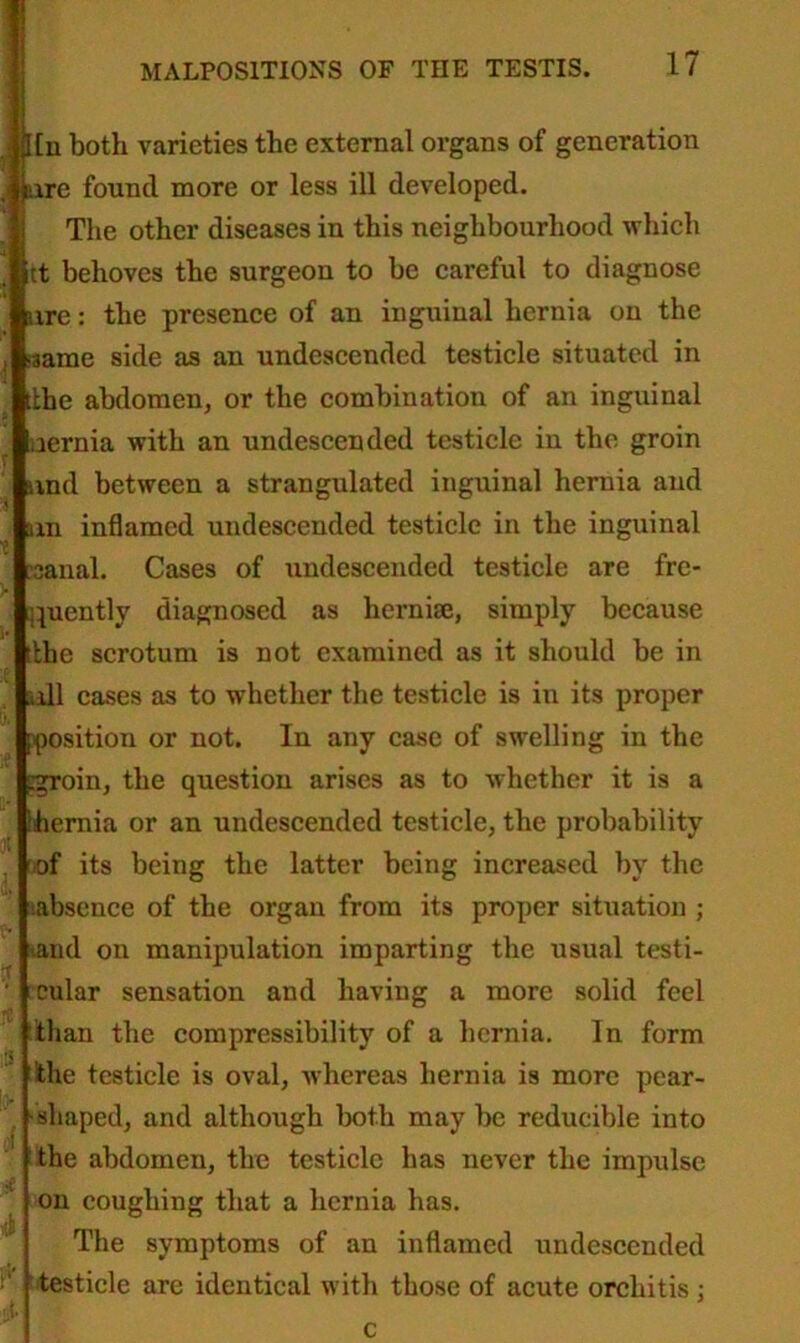. Un both varieties the external organs of generation me found more or less ill developed. The other diseases in this neighbourhood which tt behoves the surgeon to be careful to diagnose ure: the presence of an inguinal hernia on the same side as an undescended testicle situated in tlhe abdomen, or the combination of an inguinal uernia with an undescended testicle in the groin avnd between a strangulated inguinal hernia and am inflamed undescended testicle in the inguinal :3anal. Cases of undescended testicle are fre- quently diagnosed as hernise, simply because tlhe scrotum is not examined as it should be in all cases as to whether the testicle is in its proper position or not. In any case of swelling in the pgroin, the question arises as to whether it is a Lhernia or an undescended testicle, the probability of its being the latter being increased by the absence of the organ from its proper situation ; and on manipulation imparting the usual testi- cular sensation and having a more solid feel than the compressibility of a hernia. In form the testicle is oval, Avhereas hernia is more pear- shaped, and although both may be reducible into the abdomen, the testicle has never the impulse on coughing that a hernia has. The symptoms of an inflamed undescended testicle are identical with those of acute orchitis;