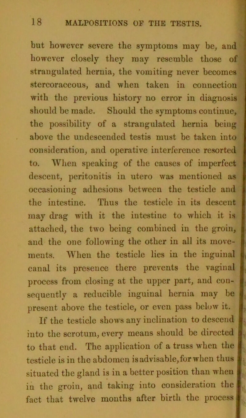 but however severe the symptoms may be, and however closely they may resemble those of strangulated hernia, the vomiting never becomes stercoraceous, and when taken in connection with the previous history no error in diagnosis should be made. Should the symptoms continue, the possibility of a strangulated hernia being above the undescended testis must be taken into consideration, and operative interference resorted to. When speaking of the causes of imperfect descent, peritonitis in utero was mentioned as occasioning adhesions between the testicle and the intestine. Thus the testicle in its descent may drag with it the intestine to which it is attached, the two being combined in the groin, and the one following the other in all its move- ments. When the testicle lies in the inguinal canal its presence there prevents the vaginal process from closing at the upper part, and con- sequently a reducible inguinal hernia may be present above the testicle, or even pass below it. If the testicle shows any inclination to descend into the scrotum, every means should be directed to that end. The application of a truss when the testicle is in the abdomen is advisable, for when thus situated the gland is in a better position than when in the groin, and taking into consideration the fact that twelve months after birth the process