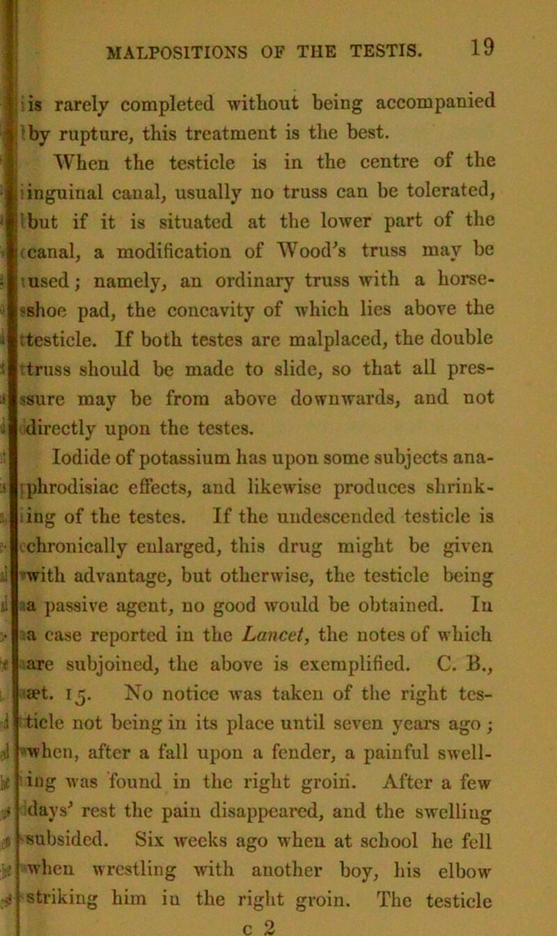 is rarely completed without being accompanied by rupture, this treatment is the best. When the testicle is in the centre of the i inguinal canal, usually no truss can be tolerated, j but if it is situated at the lower part of the t canal, a modification of Wood's truss may he msed; namely, an ordinary truss with a horse- ?shoe pad, the concavity of which lies above the rtesticle. If both testes are malplaced, the double : truss should be made to slide, so that all pres- ssure mav be from above downwards, and not v directly upon the testes. Iodide of potassium has upon some subjects ana- sphrodisiac effects, and likewise produces shrink- ing of the testes. If the undescended testicle is chronically enlarged, this drug might be given with advantage, but otherwise, the testicle being >a passive agent, no good would be obtained. In a case reported in the Lancet, the notes of which are subjoined, the above is exemplified. C. B., set. 15. No notice Avas taken of the right tes- i tide not being in its place until seven years ago ; 1 when, after a fall upon a fender, a painful swell- ae ing was found in the right groin. After a few j days' rest the pain disappeared, and the swelling n subsided. Six weeks ago when at school he fell if when wrestling with another boy, his elbow n! striking him in the right groin. The testicle
