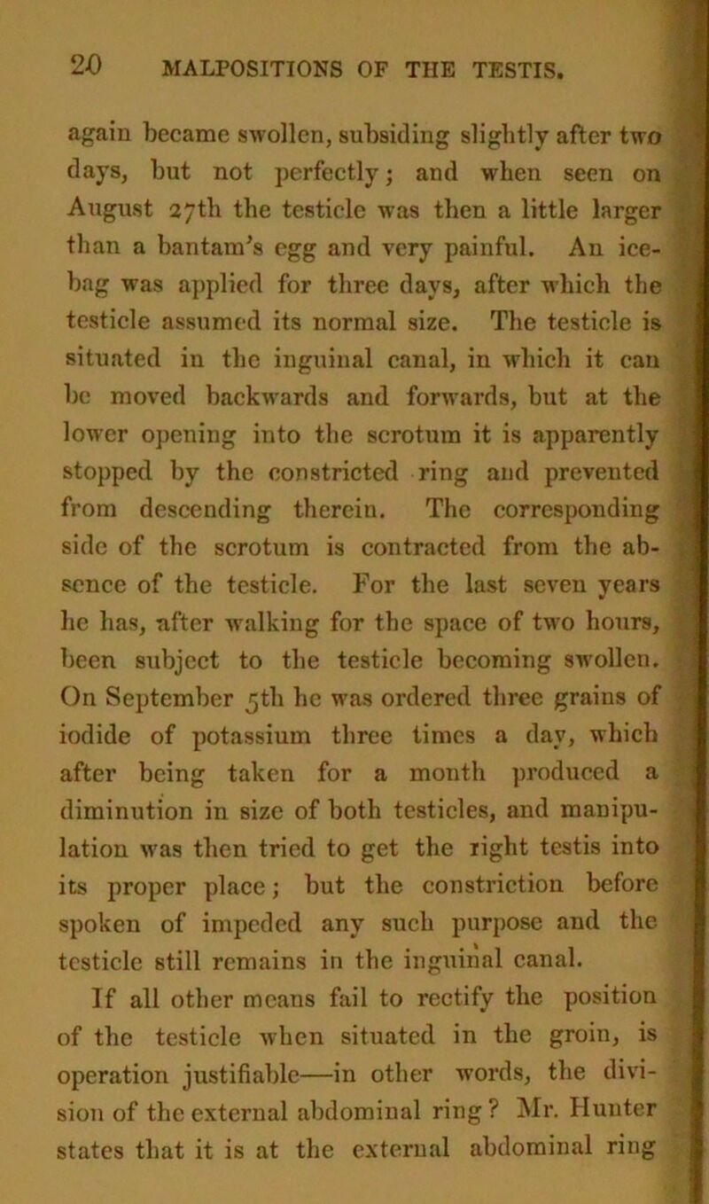 again became swollen, subsiding slightly after two days, but not perfectly; and when seen on August 27th the testicle was then a little larger than a bantam's egg and very painful. An ice- bag was applied for three days, after which the testicle assumed its normal size. The testicle is situated in the inguinal canal, in which it can be moved backwards and forwards, but at the lower opening into the scrotum it is apparently stopped by the constricted ring and prevented from descending therein. The corresponding side of the scrotum is contracted from the ab- sence of the testicle. For the last seven years he has, after walking for the space of two hours, been subject to the testicle becoming swollen. On September 5th he was ordered three grains of iodide of potassium three times a day, which after being taken for a month produced a diminution in size of both testicles, and manipu- lation was then tried to get the right testis into its proper place; but the constriction before spoken of impeded any such purpose and the testicle still remains in the inguinal canal. If all other means fail to rectify the position of the testicle when situated in the groin, is operation justifiable—in other words, the divi- sion of the external abdominal ring? Mr. Hunter states that it is at the external abdominal ring