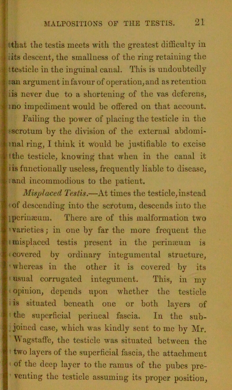 | tthat the testis meets with the greatest difficulty in. I iits descent, the smallness of the ring retaining the s ttesticle in the inguinal canal. This is undoubtedly .'an argument in favour of operation, and as retention [iis never due to a shortening of the vas deferens, hno impediment would be offered on that account. Failing the power of placing the testicle in the ;'scrotum by the division of the external abdomi- nnal ring, I think it would be justifiable to excise lithe testicle, knowing that when in the canal it iis functionally useless, frequently liable to disease, :and incommodious to the patient. Misplaced Testis.—At times the testicle, instead ! of descending into the scrotum, descends into the j'iperiuaeum. There are of this malformation two ''varieties; in one by far the more frequent the h misplaced testis present in the perinseum is (covered by ordinary integumeutal structure, 'whereas in the other it is covered by its i usual corrugated integument. This, in my * opinion, depends upon whether the testicle i is situated beneath one or both layers of i the superficial perineal fascia. In the sub- joined case, which was kindly sent to me by Mr. Wagstaffe, the testicle was situated between the i two layers of the superficial fascia, the attachment ( of the deep layer to the ramus of the pubes pre- venting the testicle assuming its proper position.