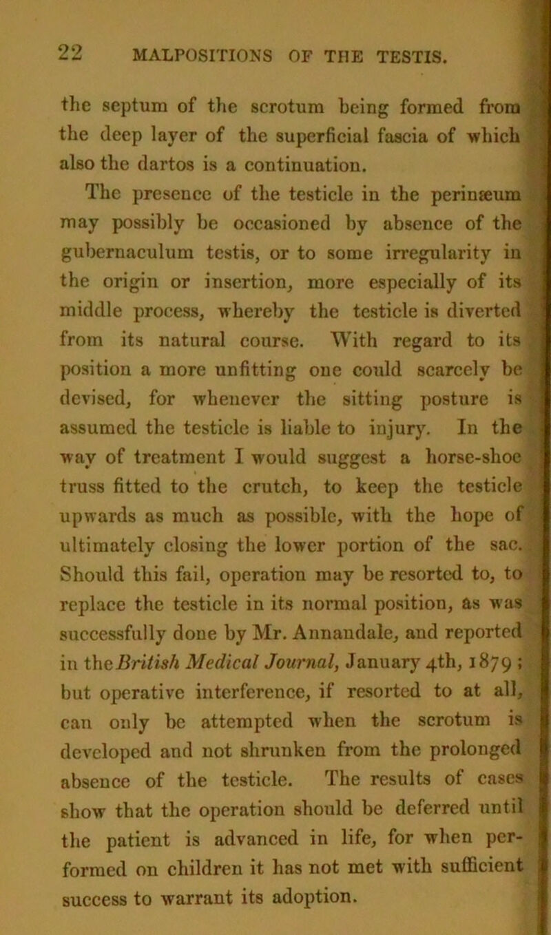 the septum of the scrotum being formed from the deep layer of the superficial fascia of which also the dartos is a continuation. The presence of the testicle in the perinseum may possibly be occasioned by absence of the gubernaculum testis, or to some irregularity in the origin or insertion, more especially of its middle process, whereby the testicle is diverted from its natural course. With regard to its position a more unfitting one could scarcely be devised, for whenever the sitting posture is assumed the testicle is liable to injury. In the wav of treatment 1 would suggest a horse-shoe truss fitted to the crutch, to keep the testicle upwards as much as possible, with the hope of ultimately closing the lower portion of the sac. . Should this fail, operation may be resorted to, to replace the testicle in its normal position, as was successfully done by Mr. Annandale, and reported in thcBritish Medical Journal, January 4th, 1879 ; but operative interference, if resorted to at all, can only be attempted when the scrotum is developed and not shrunken from the prolonged absence of the testicle. The results of cases show that the operation should be deferred until the patient is advanced in life, for when per- formed on children it has not met with sufficient success to warrant its adoption.