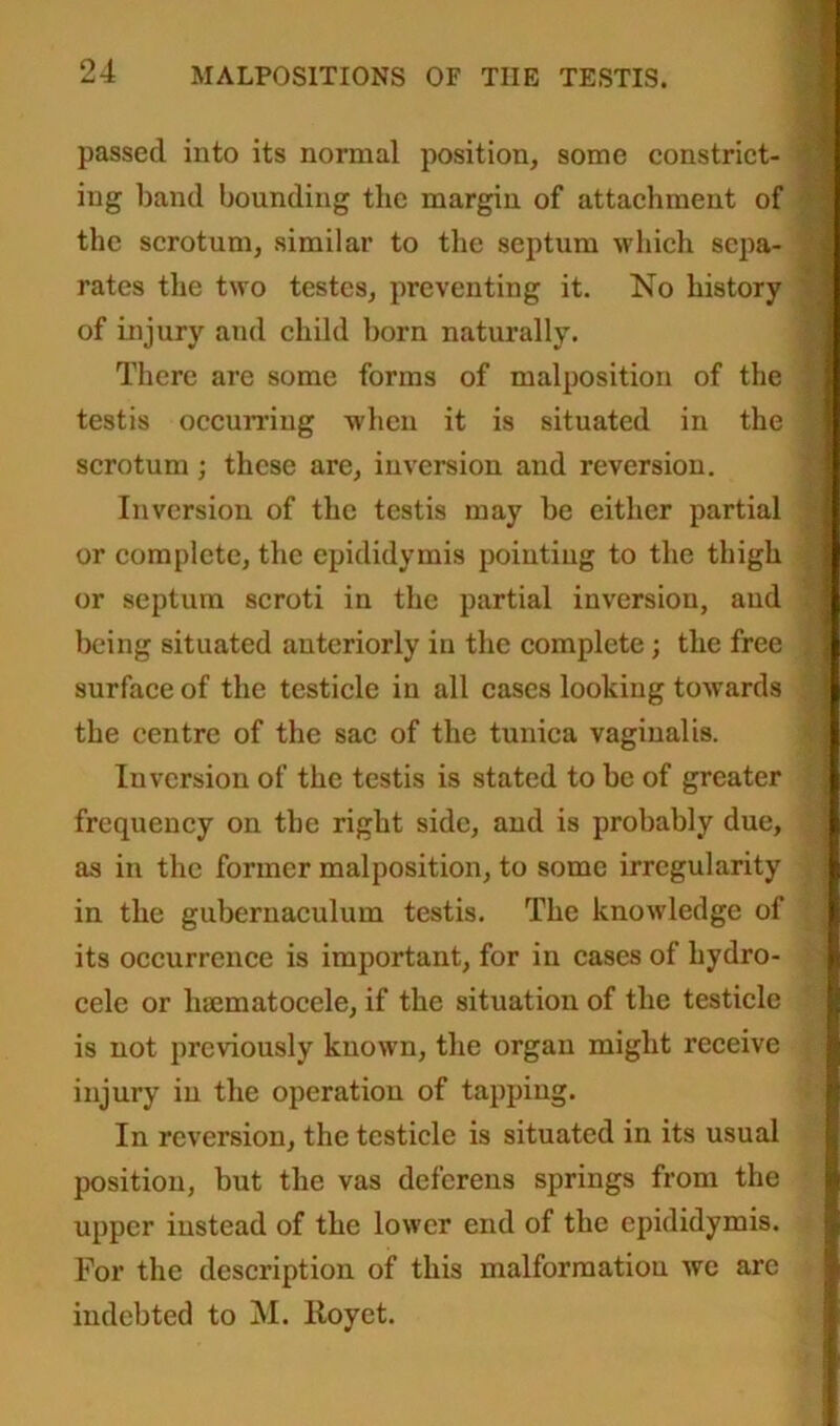 passed into its normal position, some constrict- ing band bounding the margin of attachment of the scrotum, similar to the septum which sepa- rates the two testes, preventing it. No history of injury and child born naturally. There are some forms of malposition of the testis occurring when it is situated in the scrotum; these are, inversion and reversion. Inversion of the testis may be either partial or complete, the epididymis pointing to the thigh or septum scroti in the partial inversion, and being situated anteriorly in the complete; the free surface of the testicle in all cases looking towards the centre of the sac of the tunica vaginalis. Inversion of the testis is stated to be of greater frequency on the right side, and is probably due, as in the former malposition, to some irregularity in the gubernaculura testis. The knowledge of its occurrence is important, for in cases of hydro- cele or hajmatocele, if the situation of the testicle is not previously known, the organ might receive injury in the operation of tapping. In reversion, the testicle is situated in its usual position, but the vas deferens springs from the upper instead of the lower end of the epididymis. For the description of this malformation we are indebted to M. Iloyet.
