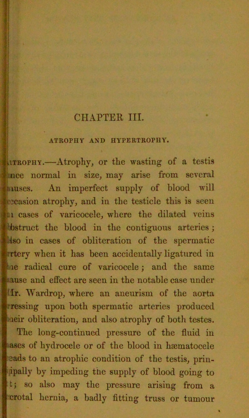 ATROPHY AND HYPERTROPHY. lITROPhy.—Atrophy, or the wasting of a testis iunce normal in size, may arise from several luuses. An imperfect supply of blood will bcasion atrophy, and in the testicle this is seen lu cases of varicocele, where the dilated veins abstract the blood in the contiguous arteries; ilso in cases of obliteration of the spermatic trrtery when it has been accidentally ligatured in lie radical cure of varicocele; and the same muse and effect are seen in the notable case under Hr. Wardrop, where an aneurism of the aorta rressing upon both spermatic arteries produced Kieir obliteration, and also atrophy of both testes. The long-continued pressure of the fluid in ases of hydrocele or of the blood in haematocele eads to an atrophic condition of the testis, prin- ipally by impeding the supply of blood going to t; so also may the pressure arisiug from a crotal hernia, a badly fitting truss or tumour