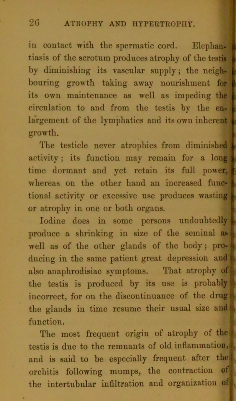 in contact with the spermatic cord. Elephan- tiasis of the scrotum produces atrophy of the testis by diminishing its vascular supply; the neigh- bouring growth taking away notirishment for its own maintenance as well as impeding the circulation to and from the testis by the en- largement of the lymphatics and its own inherent growth. The testicle never atrophies from diminished activity; its function may remain for a long time dormant and yet retain its full power, whereas on the other hand an increased func- tional activity or excessive use produces wasting or atrophy in one or both organs. Iodine does in some persons undoubtedly produce a shrinking in size of the seminal as well as of the other glands of the body; pro- ducing in the same patient great depression and also anaplirodisiac symptoms. That atrophy of the testis is produced by its use is probably it incorrect, for on the discontinuance of the drug ^ the glands in time resume their usual size and >> function. The most frequent origin of atrophy of the testis is due to the remnants of old inflammation,) and is said to he especially frequent after the. orchitis following mumps, the contraction of the intertubular infiltration and organization of ,