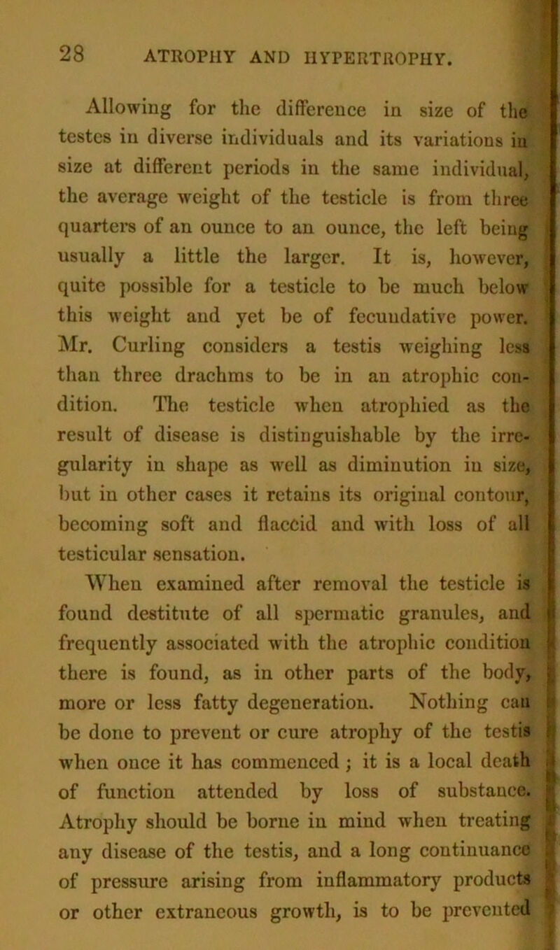 Allowing for the difference in size of the testes in diverse individuals and its variations in size at different periods in the same individual, the average weight of the testicle is from three quarters of an ounce to an ounce, the left being usually a little the larger. It is, however, quite possible for a testicle to be much below this weight and yet be of fccuudative power. Mr. Curling considers a testis weighing less than three drachms to be in an atrophic con- dition. The testicle when atrophied as the result of disease is distinguishable by the irre- gularity in shape as well as diminution in size, but in other cases it retains its original contour, becoming soft and flaccid and with loss of all testicular sensation. When examined after removal the testicle is found destitute of all spermatic granules, and frequently associated with the atrophic condition there is found, as in other parts of the body, more or less fatty degeneration. Nothing can be done to prevent or cure atrophy of the testis when once it has commenced; it is a local death of function attended by loss of substance. Atrophy should be borne in mind when treating any disease of the testis, and a long continuance of pressure arising from inflammatory products or other extraneous growth, is to be prevented