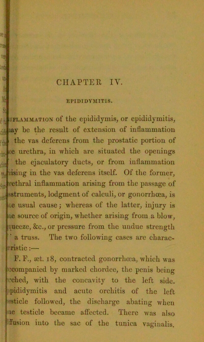 a EPIDIDYMITIS. iflammation of the epididymis, or epididymitis, ^ay be the result of extension of inflammation the vas deferens from the prostatic portion of . ce urethra, in which are situated the openings the ejaculatory ducts, or from inflammation rising in the vas deferens itself. Of the former, vethral inflammation arising from the passage of struments, lodgment of calculi, or gonorrhoea, is .e usual cause; whereas of the latter, injury is :e source of origin, whether arising from a blow, ,uecze, &c., or pressure from the undue strength a truss. The two following cases arc charac- rristic:— F. F., get. 18, contracted gonorrhoea, which was .‘companied by marked chordee, the penis being •ched, with the concavity to the left side, pididymitis and acute orchitis of the left isticle followed, the discharge abating when ie testicle became affected. There was also fusion iuto the sac of the tunica vaginalis.