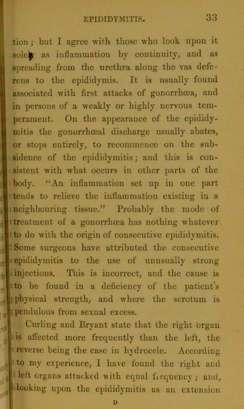 tion; but I agree with those who look upon it sole^r as inflammation by continuity, anti as spreading from the urethra along the vas defe- rens to the epididymis. It is usually found associated with first attacks of gonorrhoea, and in persons of a weakly or highly nervous tem- perament. On the appearance of the epididy- mitis the gonorrhoeal discharge usually abates, or stops entirely, to recommence on the sub- sidence of the epididymitis; and this is con- sistent with what occurs in other parts of the body. “An inflammation set up in one part tends to relieve the inflammation existing in a s neighbouring tissue.” Probably the mode of '.treatment of a gonorrhoea has nothing whatever t to do with the origin of consecutive epididymitis. 1 Some surgeons have attributed the consecutive epididymitis to the use of unusually strong injections. This is incorrect, and the cause is to be found in a deficiency of the patients physical strength, and where the scrotum is pendulous from sexual excess. Curling and Bryant state that the right organ is affected more frequently than the left, the reverse being the case in hjdrocele. According to my experience, I have found the right and left organs attacked with equal frequency; and, looking upon the epididymitis as an extension