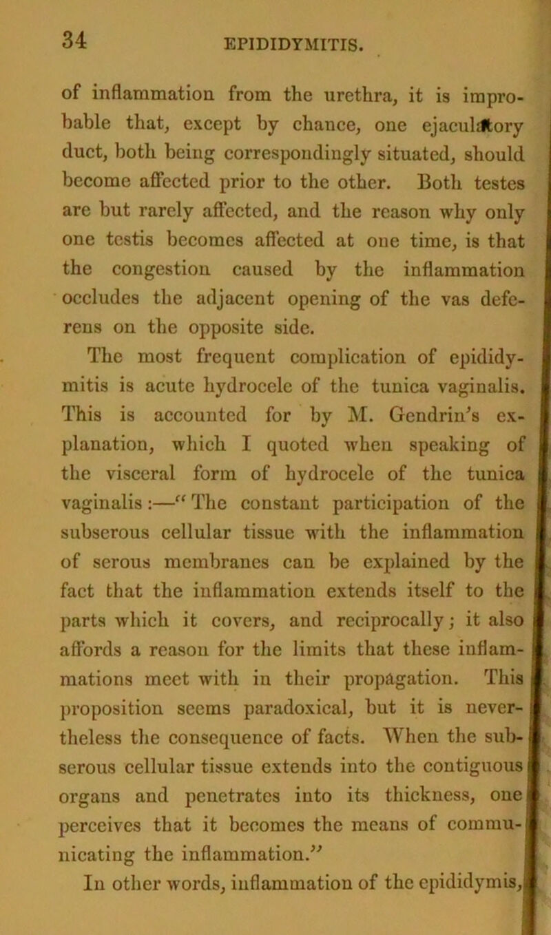 of inflammation from the urethra, it is impro- bable that, except by chance, one ejaculrltory duct, both being correspondingly situated, should become affected prior to the other. Both testes are but rarely affected, and the reason why only one testis becomes affected at one time, is that the congestion caused by the inflammation occludes the adjacent opening of the vas defe- rens on the opposite side. The most frequent complication of epididy- mitis is acute hydrocele of the tunica vaginalis. This is accounted for by M. Gendrin’s ex- planation, which I quoted when speaking of the visceral form of hydrocele of the tunica vaginalis :—“ The constant participation of the subserous cellular tissue with the inflammation of serous membranes can be explained by the fact that the inflammation extends itself to the parts which it covers, and reciprocally; it also affords a reason for the limits that these inflam- mations meet with in their propagation. This proposition seems paradoxical, but it is never- theless the consequence of facts. When the sub- serous cellular tissue extends into the contiguous j organs and penetrates into its thickness, one | perceives that it becomes the means of commu- nicating the inflammation.” In other words, inflammation of the epididymis,!