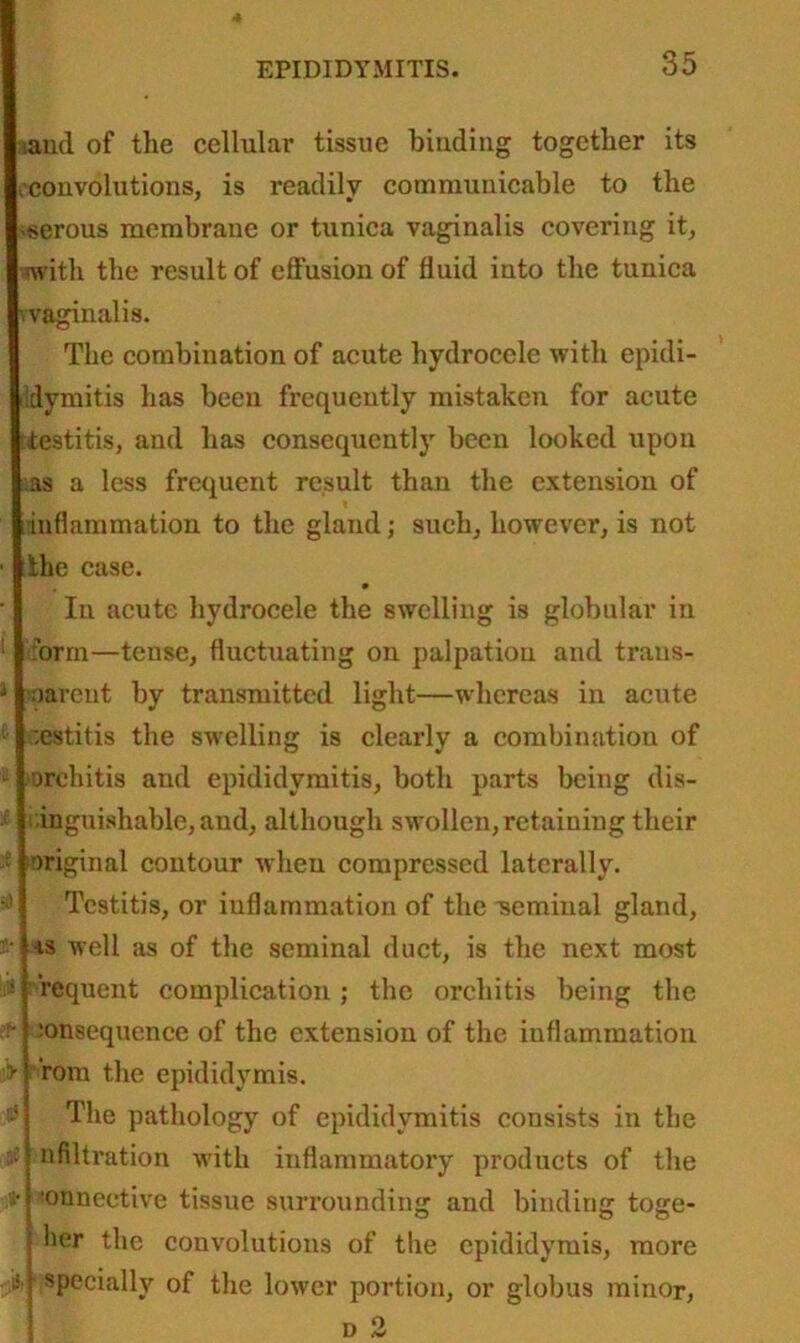 f* > ri $ l'l3 and of the cellular tissue binding together its .convolutions, is readily communicable to the -serous membrane or tunica vaginalis covering it, with the result of effusion of fluid into the tunica -vaginalis. The combination of acute hydrocele with epidi- dymitis has been frequently mistaken for acute •testitis, and has consequently been looked upon as a less frequent result than the extension of inflammation to the gland; such, however, is not the case. In acute hydrocele the swelling is globular in form—tense, fluctuating on palpation and trans- parent by transmitted light—whereas in acute ,;estitis the swelling is clearly a combination of orchitis and epididymitis, both parts being dis- tinguishable, and, although swollen,retaining their original contour when compressed laterally. Tcstitis, or inflammation of the tseminal gland, •is well as of the seminal duct, is the next most requent complication; the orchitis being the :onsequence of the extension of the inflammation rom the epididymis. The pathology of epididymitis consists in the nfiltration with inflammatory products of the •onneetive tissue surrounding and binding toge- j her the convolutions of the epididymis, more j specially of the lower portion, or globus minor, d 2