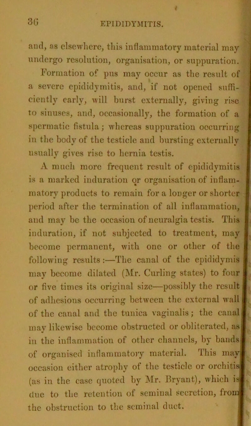 t 30 EPIDIDYMITIS. and, as elsewhere, this inflammatory material may undergo resolution, organisation, or suppuration. Formation of pus may occur as the result of a severe epididymitis, and, if not opened suffi- ciently early, will burst externally, giving rise to sinuses, and, occasionally, the formation of a spermatic fistula; whereas suppuration occurring in the body of the testicle and bursting externally usually gives rise to hernia testis. A much more frequent result of epididymitis is a marked induration or organisation of inflam- I matorv products to remain for a longer or shorter I period after the termination of all inflammation, I. and may be the occasion of neuralgia testis. This I induration, if not subjected to treatment, may I. become permanent, with one or other of the I following results :—The canal of the epididymis I may become dilated (Mr. Curling states) to four I or five times its original size—possibly the result I of adhesions occurring between the external wall I of the canal and the tunica vaginalis; the canal I may likewise become obstructed or obliterated, asl in the inflammation of other channels, by bauds! of organised inflammatory material. This may! occasion either atrophy of the testicle or orchitis® (as in the case quoted by Mr. Bryant), which isfc clue to the retention of seminal secretion, from! the obstruction to the seminal duct.