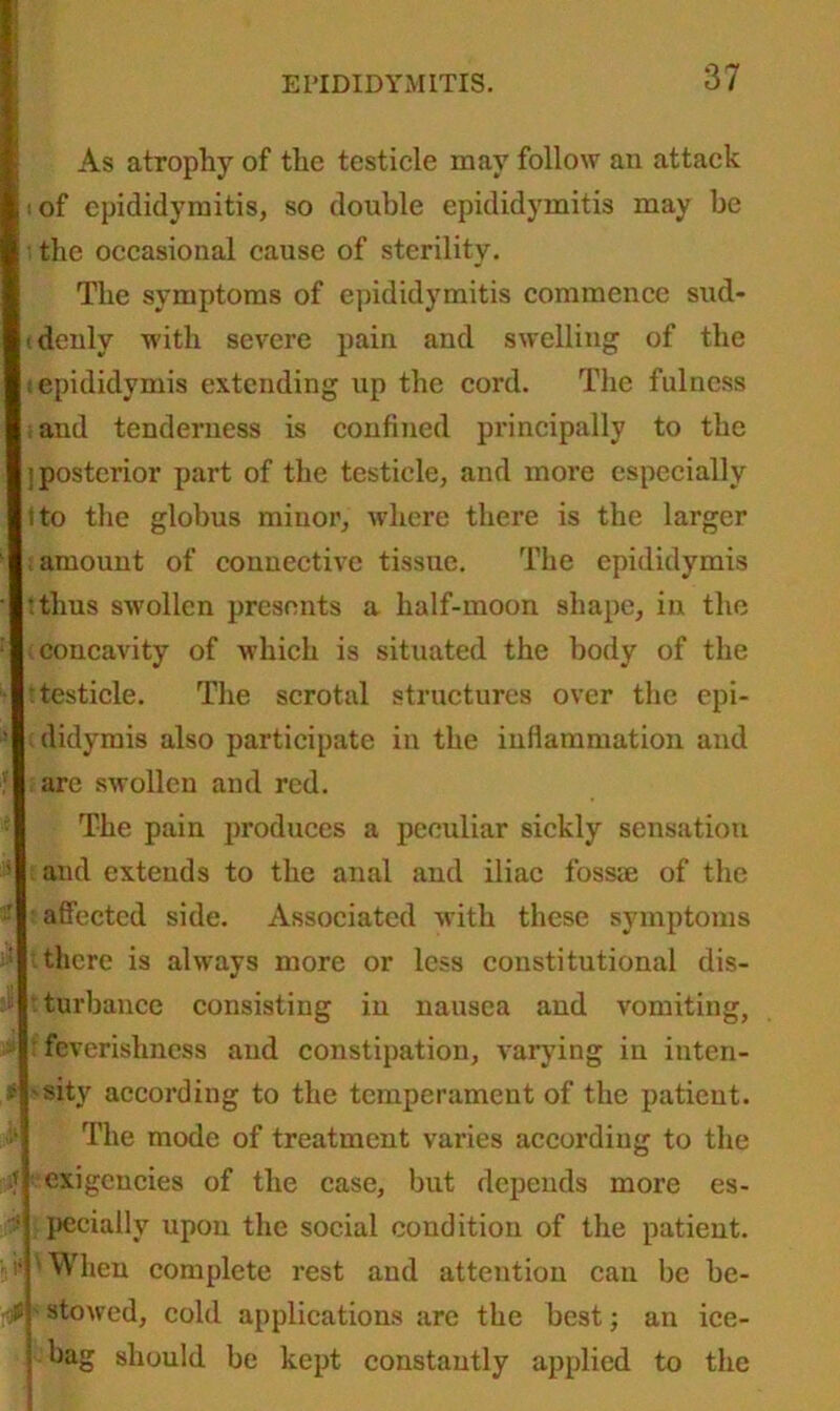 As atrophy of the testicle may follow an attack of epididymitis, so double epididymitis may be the occasional cause of sterility. The symptoms of epididymitis commence sud- tdenly with severe pain and swelling of the tepididymis extending up the cord. The fulness and tenderness is confined principally to the j posterior part of the testicle, and more especially l to the globus minor, where there is the larger ;amount of connective tissue. The epididymis :thus swollen presents a half-moon shape, in the concavity of which is situated the body of the •testicle. The scrotal structures over the epi- didymis also participate in the inflammation and are swollen and red. The pain produces a peculiar sickly sensation and extends to the anal and iliac fossae of the affected side. Associated with these symptoms there is always more or less constitutional dis- : turbance consisting in nausea and vomiting, feverishness and constipation, varying in inten- sity according to the temperament of the patient. The mode of treatment varies according to the exigencies of the case, but depends more es- pecially upon the social condition of the patient. 'When complete rest and attention can be be- $ stowed, cold applications are the best; an ice- bag should be kept constantly applied to the