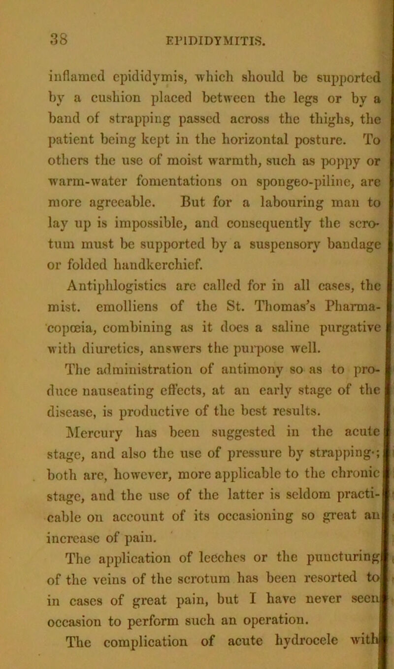 inflamed epididymis, which should be supported by a cushion placed between the legs or by a band of strapping passed across the thighs, the patient being kept in the horizontal posture. To others the use of moist warmth, such as poppy or ■warm-water fomentations on spongeo-piline, are more agreeable. But for a labouring man to lay up is impossible, and consequently the scro- tum must be supported by a suspensory bandage or folded handkerchief. Antiphlogistics are called for in all cases, the mist, emolliens of the St. Thomas's Pharma- copoeia, combining as it does a saline purgative with diuretics, answers the purpose well. The administration of antimony so as to pro- duce nauseating effects, at an early stage of the disease, is productive of the best results. Mercury has been suggested in the acute stage, and also the use of pressure by strappings both are, however, more applicable to the chronic stage, and the use of the latter is seldom practi- cable on account of its occasioning so great an increase of pain. The application of leeches or the puncturing of the veins of the scrotum has been resorted to in cases of great pain, but I have never seen occasion to perform such an operation. The complication of acute hydrocele with