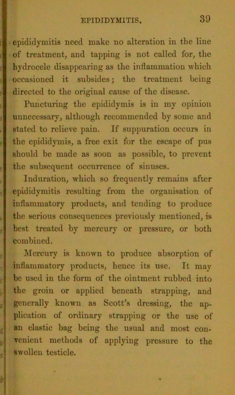 epididymitis need make no alteration in the line of treatment, and tapping is not called for, the hydrocele disappearing as the inflammation which occasioned it subsides; the treatment being directed to the original cause of the disease. Puncturing the epididymis is in my opinion unnecessary, although recommended by some and stated to relieve pain. If suppuration occurs in the epididymis, a free exit for the escape of pus should be made as soon as possible, to prevent the subsequent occurrence of sinuses. Induration, which so frequently remains after epididymitis resulting from the organisation of inflammatory products, and tending to produce the serious consequences previously mentioned, is best treated by mercury or pressure, or both combined. Mercury is known to produce absorption of inflammatory products, hence its use. It may be used in the form of the ointment rubbed into the groin or applied beneath strapping, and generally known as Scott’s dressing, the ap- plication of ordinary strapping or the use of an elastic bag being the usual and most con- venient methods of applying pressure to the swollen testicle.