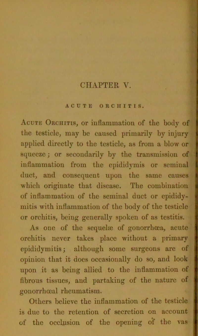 ACUTE ORCHITIS. Acute Orchitis, or inflammation of the body of the testicle, may be caused primarily by injury applied, directly to the testicle, as from a blow or squeeze; or secondarily by the transmission of inflammation from the epididymis or seminal duct, and consequent upon the same causes which originate that disease. The combination of inflammation of the seminal duct or epididy- mitis with inflammation of the body of the testicle or orchitis, being generally spoken of as testitis. As one of the sequelae of gonorrhoea, acute orchitis never takes place without a primary epididymitis; although some surgeons are of opinion that it does occasionally do so, and look upon it as being allied to the inflammation of fibrous tissues, and partaking of the nature of gonorrhoeal rheumatism. Others believe the inflammation of the testicle is due to the retention of secretion on account of the occlusion of the opening of the vas
