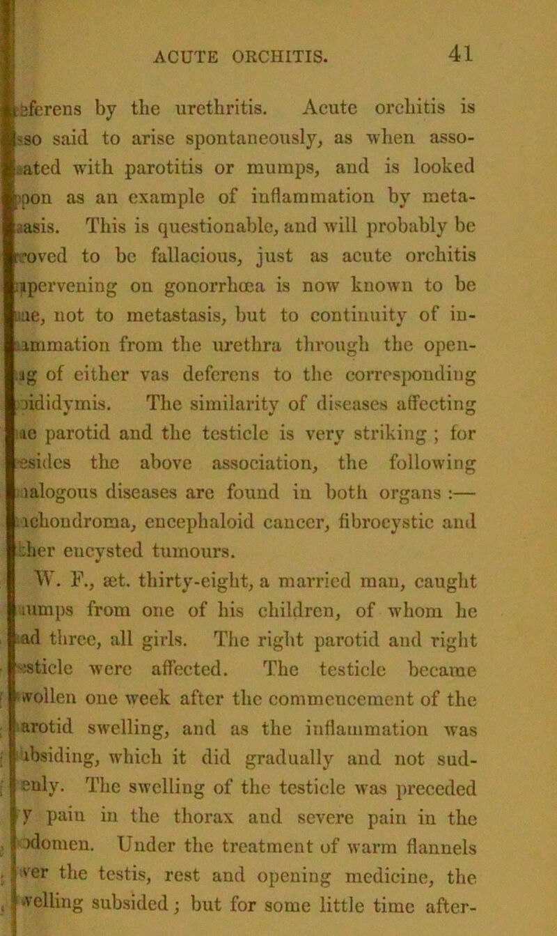 :Sferens by the urethritis. Acute orchitis is -so said to arise spontaneously, as when asso- rted with parotitis or mumps, and is looked : pon as an example of inflammation by meta- aasis. This is questionable, and will probably be .*oved to be fallacious, just as acute orchitis ipervening on gonorrhoea is now known to be uue, not to metastasis, but to continuity of in- animation from the urethra through the open- ug of either vas deferens to the corresponding jididymis. The similarity of diseases affecting ac parotid and the testicle is very striking ; for ssidcs the above association, the following mlogous diseases are found in both organs :— ichondroma, enceplialoid cancer, fibrocystic and ;;her encysted tumours. W. F., aet. thirty-eight, a married man, caught aimps from one of his children, of whom he ad three, all girls. The right parotid and right ~;stiele were affected. The testicle became swollen one week after the commencement of the arotid swelling, and as the inflammation was lbsiding, which it did gradually and not sud- enly. The swelling of the testicle was preceded 17 pain in the thorax and severe pain in the idomen. Under the treatment of warm flannels ier the testis, rest and opening medicine, the j welling subsided; but for some little time after-