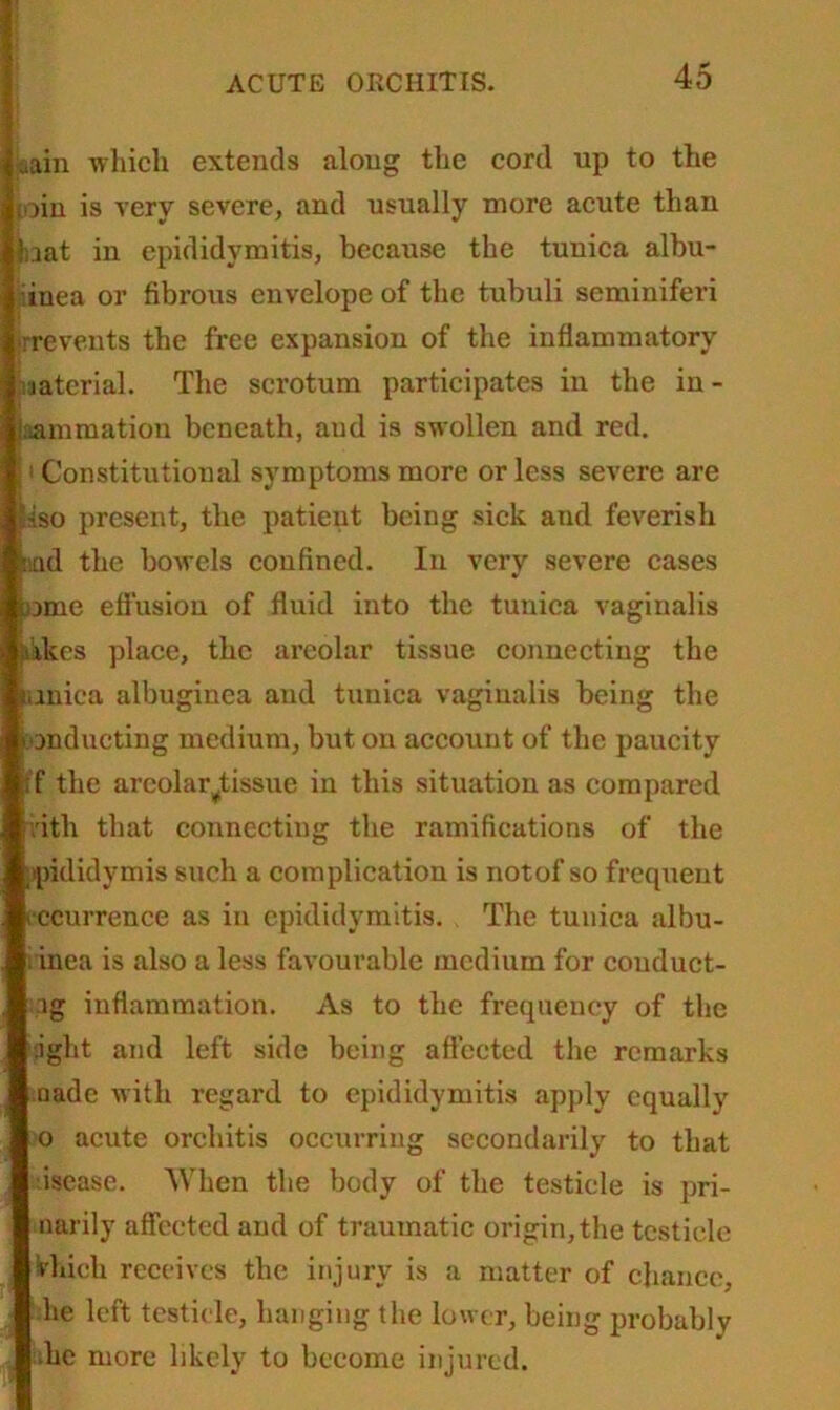 aain which extends along the cord up to the pin is very severe, and usually more acute than taat in epididymitis, because the tunica albu- iinea or fibrous envelope of the tubuli seminiferi prevents the free expansion of the inflammatory laterial. The scrotum participates in the in- flammation beneath, aud is swollen and red. 11 Constitutional symptoms more or less severe are |iso present, the patient being sick and feverish tad the bowels confined. In very severe cases tame effusion of fluid into the tunica vaginalis ikes place, the areolar tissue connecting the tunica albuginea and tunica vaginalis being the tanducting medium, but on account of the paucity ff the areola reissue in this situation as compared titli that connecting the ramifications of the epididymis such a complication is notof so frequent recurrence as in epididymitis. The tunica albu- i inea is also a less favourable medium for couduct- ig inflammation. As to the frequency of the light and left side being affected the remarks aade with regard to epididymitis apply equally o acute orchitis occurring secondarily to that dsease. When the body of the testicle is pri- marily affected and of traumatic origin, the testicle Vhieh receives the injury is a matter of chance, lie left testicle, hanging the lower, being probably •he more likely to become injured.