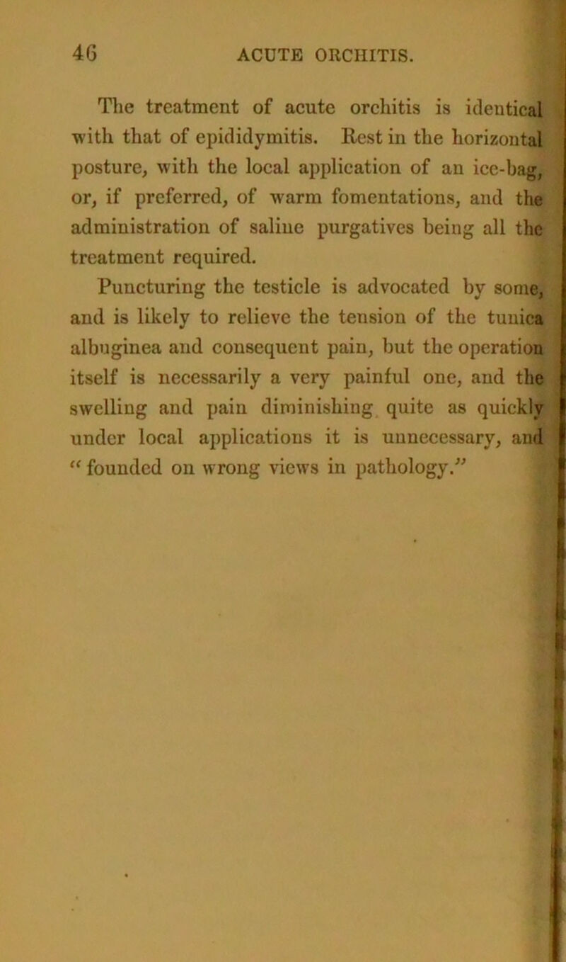 The treatment of acute orchitis is identical with that of epididymitis. Rest in the horizontal posture, with the local application of an ice-bag, or, if preferred, of warm fomentations, and the administration of saline purgatives being all the treatment required. Puncturing the testicle is advocated by some, and is likely to relieve the tension of the tunica albuginea and consequent pain, but the operation itself is necessarily a very painful one, and the swelling and pain diminishing quite as quickly under local applications it is unnecessary, and “ founded on wrong views in pathology.