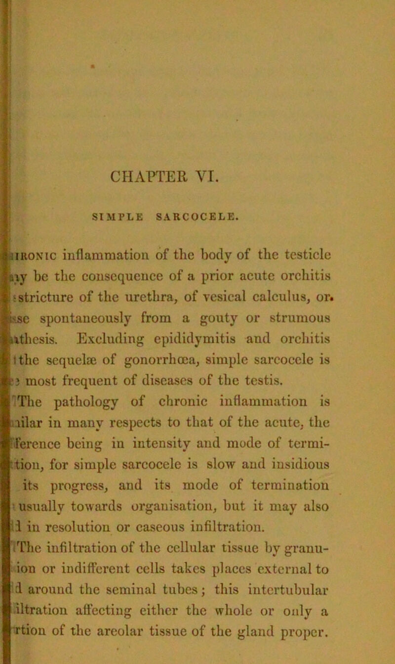 ‘ I CHAPTER YI. SIMPLE SARCOCELE. iiiRONic inflammation of the body of the testicle aiy be the consequence of a prior acute orchitis js stricture of the urethra, of vesical calculus, or. 1 is.se spontaneously from a gouty or strumous ilthesis. Excluding epididymitis and orchitis Ithe sequelae of gonorrhoea, simple sarcocelc is k1) most frequent of diseases of the testis. The pathology of chronic inflammation is ailar in many respects to that of the acute, the Terence being in intensity and mode of termi- tiou, for simple sarcocele is slow and insidious its progress, and its mode of termination usually towards organisation, but it may also 1 in resolution or caseous infiltration. tThe infiltration of the cellular tissue by granu- ion or indifferent cells takes places external to i around the seminal tubes; this intertubular iltration affecting either the whole or only a rtion of the areolar tissue of the gland proper.