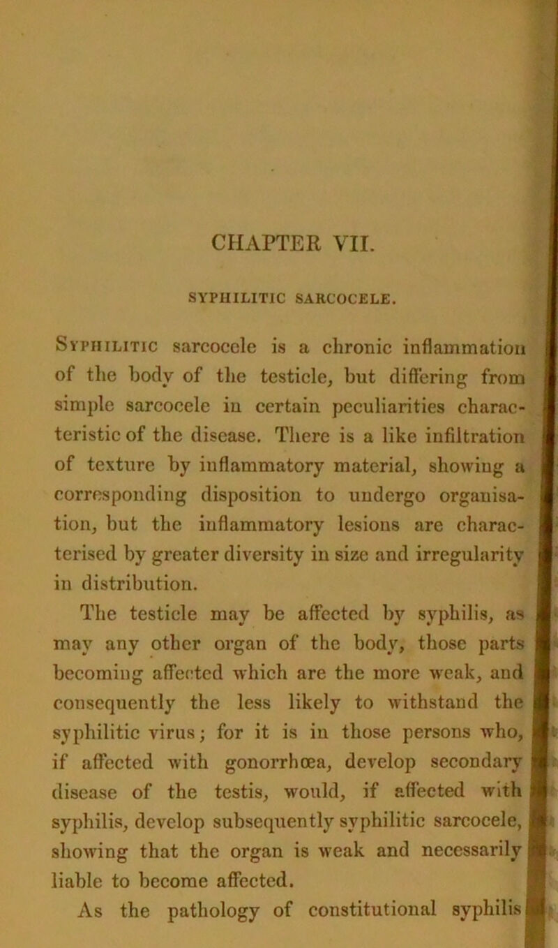 SYPHILITIC SARCOCELE. Syphilitic sarcocele is a chronic inflammation of the hotly of the testicle, but differing from simple sarcocele in certain peculiarities charac- teristic of the disease. There is a like infiltration of texture by inflammatory material, showing a corresponding disposition to undergo orgauisa- I tion, but the inflammatory lesions are charac- I terised by greater diversity in size and irregularity I in distribution. The testicle may be affected by syphilis, as I may any other organ of the body, those parts becoming affected which are the more weak, and I consequently the less likely to withstand the ■ syphilitic virus; for it is in those persons who, I. if affected with gonorrhoea, develop secondary ■ disease of the testis, would, if affected ivith ■ syphilis, develop subsequently syphilitic sarcocele, ■ showing that the organ is weak and necessarily H. liable to become affected. As the pathology of constitutional syphilis ■