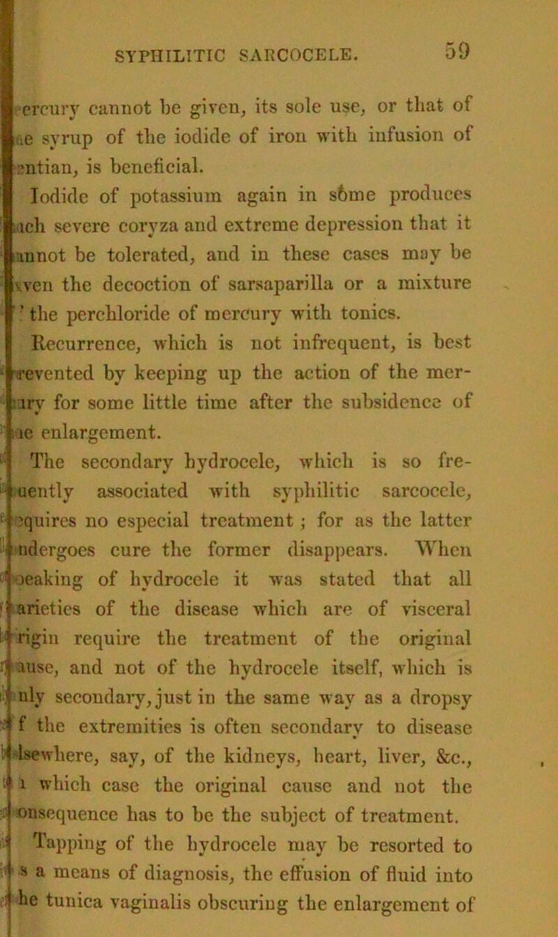 eereury cannot be given, its sole use, or that of ae syrup of the iodide of iron with infusion of dttian, is beneficial. Iodide of potassium again in s6me produces ttch severe coryza and extreme depression that it unnot be tolerated, and in these cases may be wen the decoction of sarsaparilla or a mixture ’ the perchloride of mercury with tonics. Recurrence, which is not infrequent, is best wevented by keeping up the action of the mer- :iry for some little time after the subsidence of : ie enlargement. L': The secondary hydrocele, which is so fre- uently associated with syphilitic sarcocele, 1 squires no especial treatment ; for as the latter ndergoes cure the former disappears. When :l oeaking of hydrocele it was stated that all ' arieties of the disease which are of visceral if rigin require the treatment of the original i] ause, and not of the hydrocele itself, which is uly secondary, just in the same way as a dropsy > f the extremities is often secondary to disease Isewhere, say, of the kidneys, heart, liver, &c., t i i which case the original cause and not the unsequence has to be the subject of treatment. '' Tapping of the hydrocele may be resorted to s a means of diagnosis, the effusion of fluid into ' he tunica vaginalis obscuring the enlargement of