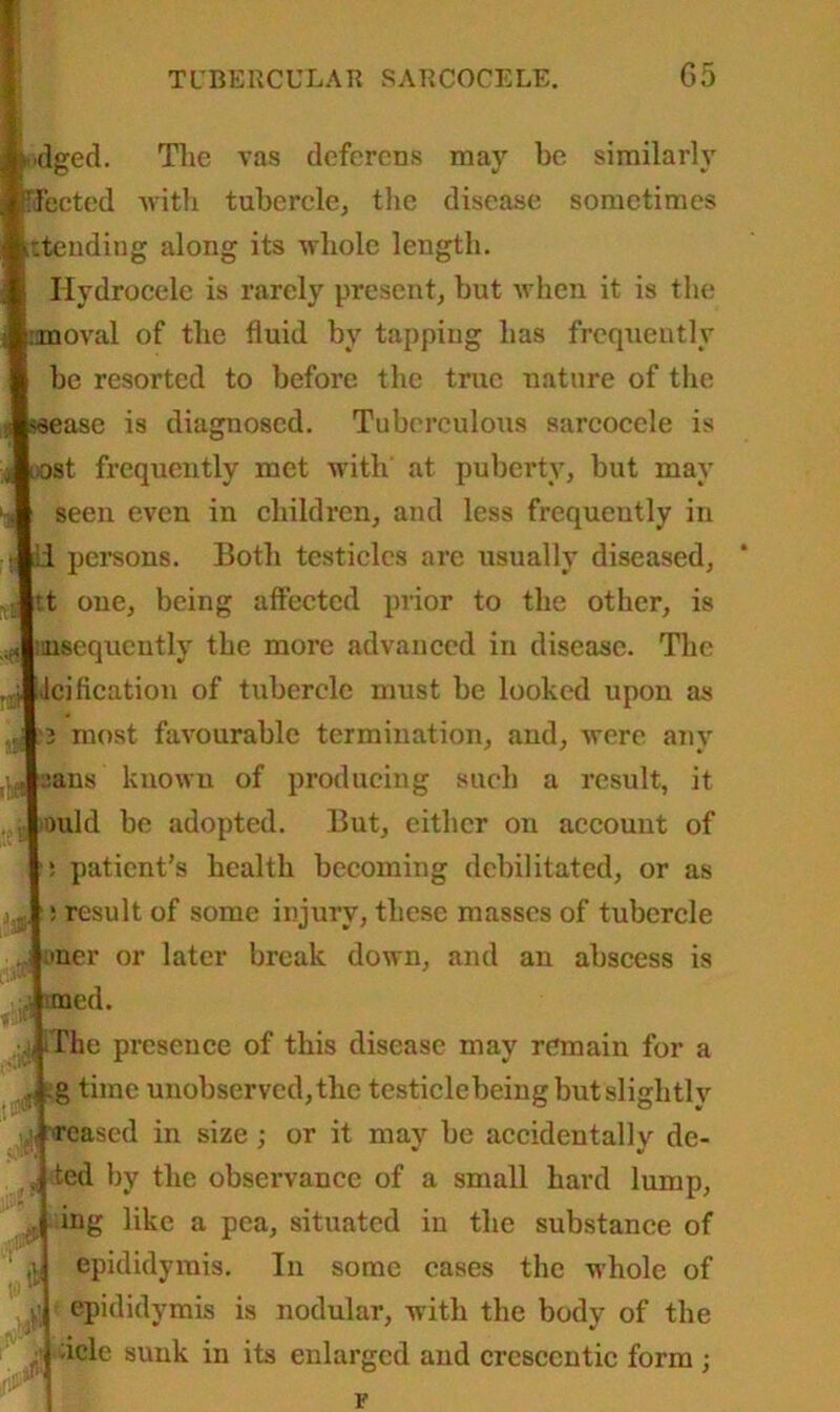 ■dged. The vas deferens may be similarly fected with tubercle, the disease sometimes :tending along its whole length. Hydrocele is rarely present, but when it is the ranoval of the fluid by tapping has frequently be resorted to before the true nature of the ase is diagnosed. Tuberculous sarcoccle is st frequently met with at puberty, but may seen even in children, and less frequently in 'i persons. Both testicles are usually diseased, r.t one, being affected prior to the other, is iiusequcntly the more advanced in disease. The icification of tubercle must be looked upon as 3 most favourable termination, and, were any :ans known of producing such a result, it lould be adopted. But, either on account of i patient’s health becoming debilitated, or as ! result of some injury, these masses of tubercle oner or later break down, and an abscess is med. j*iThe presence of this disease may remain for a , .g time unobserved, the testiclcbeing but slightly reased in size ; or it may be accidentally de- ted by the observance of a small hard lump, ing like a pea, situated in the substance of epididymis. In some cases the whole of epididymis is nodular, with the body of the :icle sunk in its enlarged and crescentic form ;