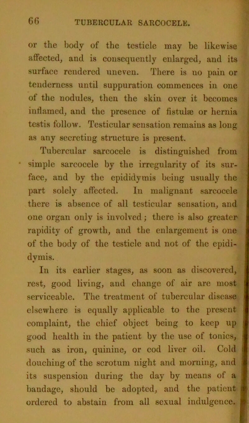 G6 or the body of the testicle may be likewise affected, and is consequently enlarged, and its surface rendered uneven. There is uo pain or tenderness until suppuration commences in one of the nodules, then the skin over it becomes inflamed, and the presence of fistulse or hernia testis follow. Testicular sensation remains as long as any secretiug structure is present. Tubercular sareocele is distinguished from simple sareocele by the irregularity of its sur- face, and by tbe epididymis being usually the part solely affected. In malignant sareocele there is absence of all testicular sensation, and one organ only is involved; there is also greater rapidity of growth, and the enlargement is one of the body of the testicle aud not of the epidi- dymis. In its earlier stages, as soon as discovered, rest, good living, and change of air are most serviceable. The treatment of tubercular disease elsewhere is equally applicable to the present complaint, the chief object being to keep up good health in the patient by the use of tonics, such as iron, quinine, or cod liver oil. Cold douching of the scrotum night and morning, and its suspension during the day by means of a bandage, should be adopted, and the patient ordered to abstain from all sexual indulgence.