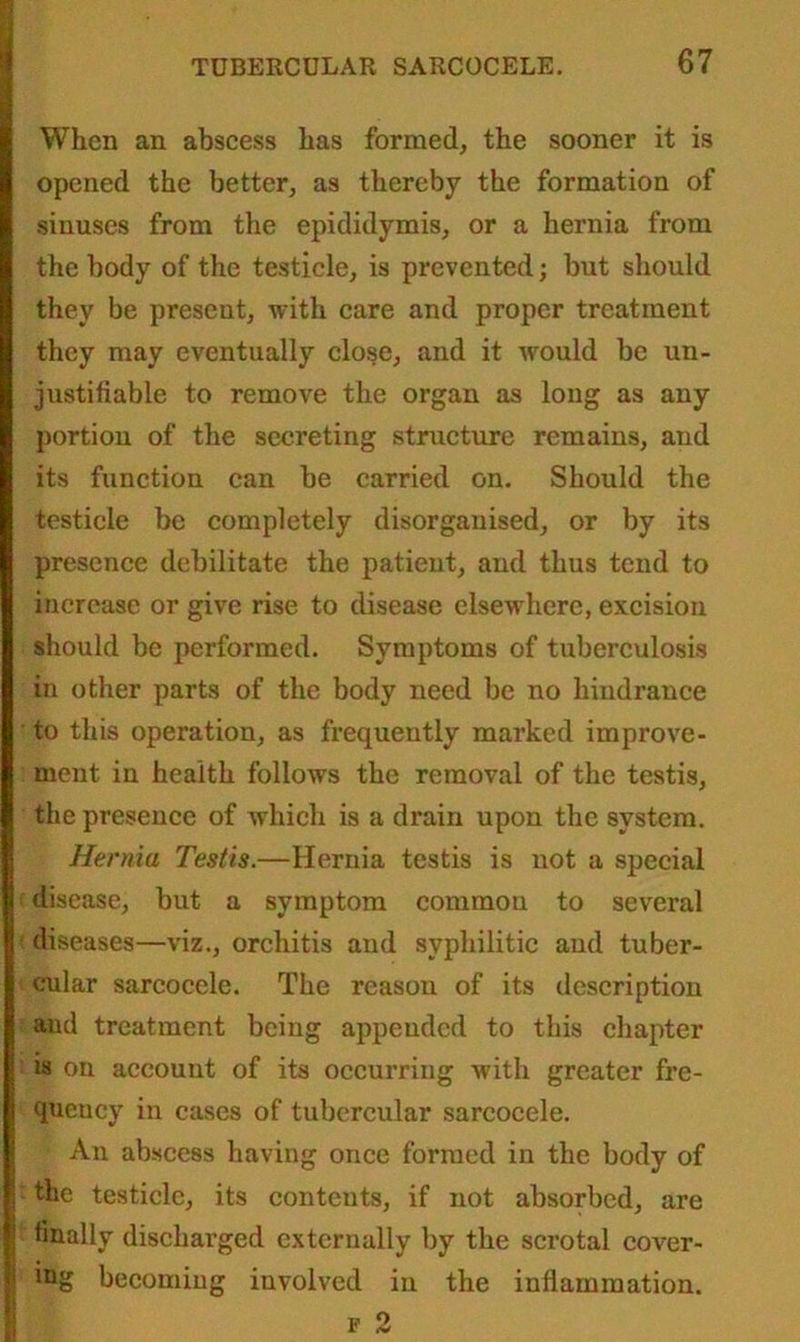 When an abscess has formed, the sooner it is opened the better, as thereby the formation of sinuses from the epididymis, or a hernia from the body of the testicle, is prevented; but should they be present, with care and proper treatment they may eventually close, and it would be un- justifiable to remove the organ as long as any portion of the secreting structure remains, and its function can be carried on. Should the testicle be completely disorganised, or by its presence debilitate the patient, and thus tend to increase or give rise to disease elsewhere, excision should be performed. Symptoms of tuberculosis in other parts of the body need be no hindrance to this operation, as frequently marked improve- ment in health follows the removal of the testis, the presence of which is a drain upon the system. Hernia Testis.—Hernia testis is not a special disease, but a symptom common to several diseases—viz., orchitis and syphilitic and tuber- cular sarcocele. The reason of its description and treatment being appended to this chapter is on account of its occurring with greater fre- quency in cases of tubercular sarcocele. An abscess having once formed in the body of the testicle, its contents, if not absorbed, are finally discharged externally by the scrotal cover- ing becoming involved in the inflammation. f 2