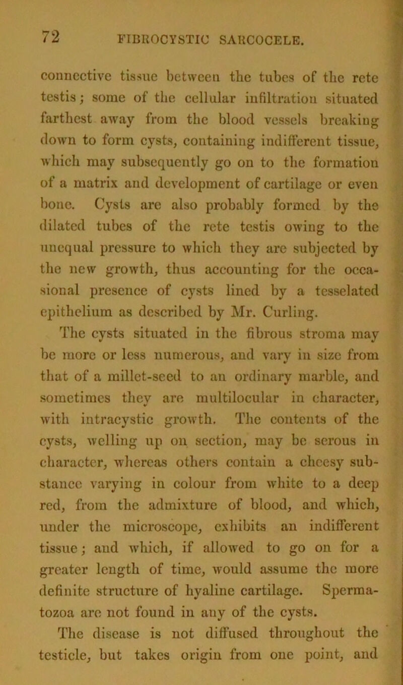 connective tissue between the tubes of the rcte testis; some of the cellular infiltration situated farthest away from the blood vessels breaking down to form cysts, containing indifferent tissue, which may subsequently go on to the formation of a matrix and development of cartilage or even bone. Cysts are also probably formed by the dilated tubes of the rete testis owing to the unequal pressure to which they are subjected by the new growth, thus accounting for the occa- sional presence of cysts lined by a tesselated epithelium as described by Mr. Curling. The cysts situated in the fibrous stroma may be more or less numerous, and vary in size from that of a millet-seed to an ordinary marble, and sometimes they are multilocular in character, with intracystic growth. The contents of the cysts, welling up on section, may be serous in character, whereas others contain a cheesy sub- stance varying in colour from white to a deep red, from the admixture of blood, and which, Tinder the microscope, exhibits an indifferent tissue; and which, if allowed to go on for a greater length of time, would assume the more definite structure of hyaline cartilage. Sperma- tozoa are not found in any of the cysts. The disease is not diffused throughout the testicle, but takes origin from one point, and