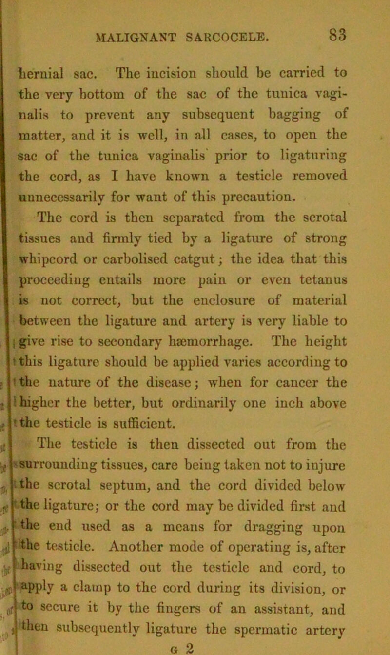 hernial sac. The incision should be carried to the very bottom of the sac of the tunica vagi- nalis to prevent any subsequent bagging of matter, and it is well, in all cases, to open the sac of the tunica vaginalis' prior to ligaturing the cord, as I have known a testicle removed uunecessarilv for want of this precaution. The cord is then separated from the scrotal tissues and firmly tied by a ligature of strong whipcord or carbolised catgut; the idea that this proceeding entails more pain or even tetanus is not correct, but the enclosure of material between the ligature and artery is very liable to : give rise to secondary haemorrhage. The height ’ this ligature should be applied varies according to the nature of the disease; when for cancer the higher the better, but ordinarily one inch above ' the testicle is sufficient. The testicle is then dissected out from the surrounding tissues, care being taken not to injure the scrotal septum, and the cord divided below the ligature; or the cord may be divided first and the end used as a means for dragging upon the testicle. Another mode of operating is, after having dissected out the testicle and cord, to i i apply a damp to the cord during its division, or f to secure it by the fingers of an assistant, and j subsequently ligature the spermatic artery g 2