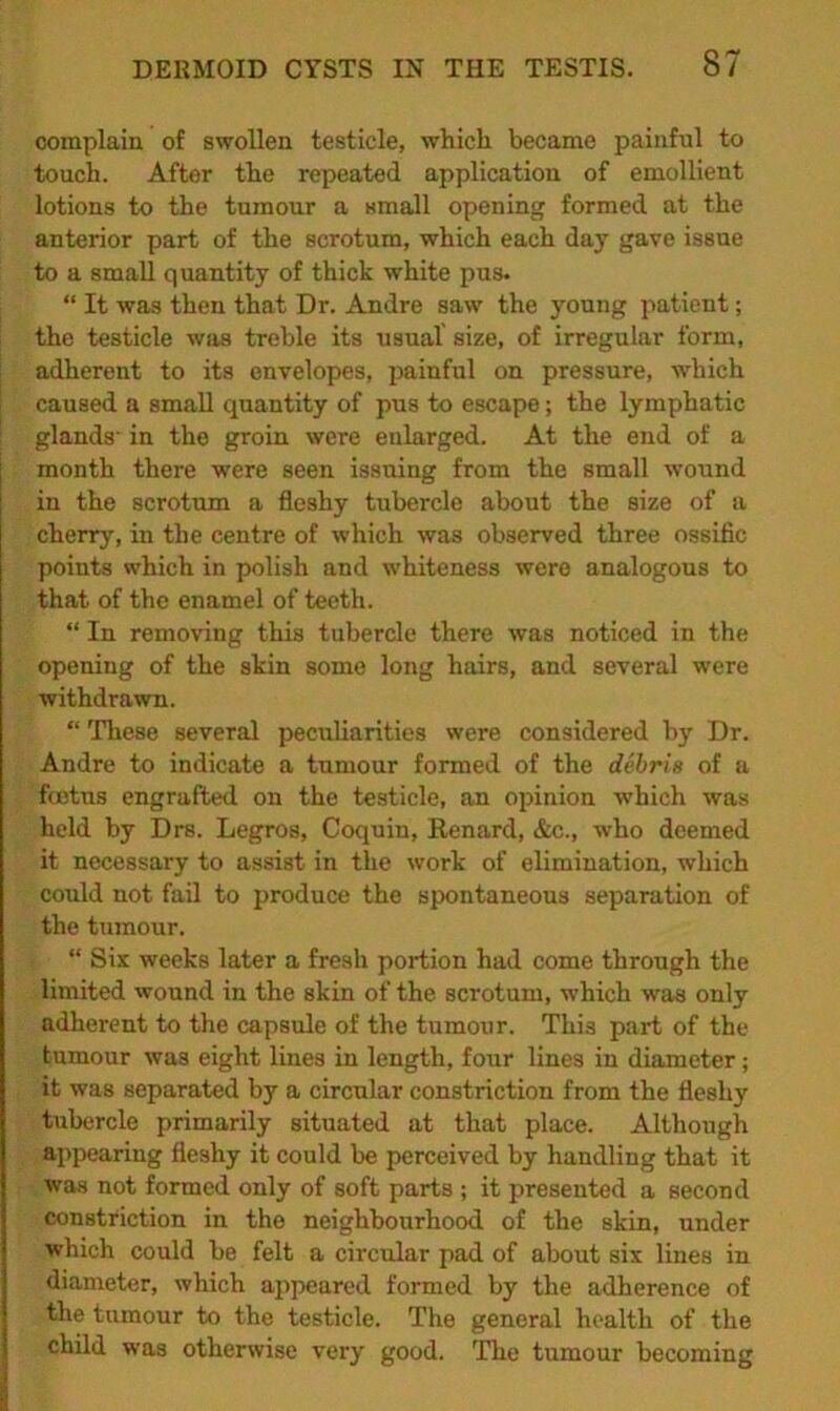complain of swollen testicle, which became painful to touch. After the repeated application of emollient lotions to the tumour a small opening formed at the anterior part of the scrotum, which each day gave issue to a small quantity of thick white pus. “ It was then that Dr. Andre saw the young patient; the testicle was treble its usual size, of irregular form, adherent to its envelopes, painful on pressure, which caused a small quantity of pus to escape; the lymphatic glands' in the groin were enlarged. At the end of a month there were seen issuing from the small wound in the scrotum a fleshy tubercle about the size of a cherry, in the centre of which was observed three ossific points which in polish and whiteness were analogous to that of the enamel of teeth. “ In removing this tubercle there was noticed in the opening of the skin some long hairs, and several were withdrawn. “ These several peculiarities were considered by Dr. Andre to indicate a tumour formed of the debris of a foetus engrafted on the testicle, an opinion which was held by Drs. Legros, Coquin, Renard, &c., who deemed it necessary to assist in the work of elimination, which could not fail to produce the spontaneous separation of the tumour. “ Six weeks later a fresh portion had come through the limited wound in the skin of the scrotum, which was only adherent to the capsule of the tumour. This part of the tumour was eight lines in length, four lines in diameter; it was separated by a circular constriction from the fleshy tubercle primarily situated at that place. Although appearing fleshy it could be perceived by handling that it was not formed only of soft parts ; it presented a second constriction in the neighbourhood of the skin, under which could be felt a circular pad of about six lines in diameter, which appeared formed by the adherence of the tumour to the testicle. The general health of the child was otherwise very good. The tumour becoming
