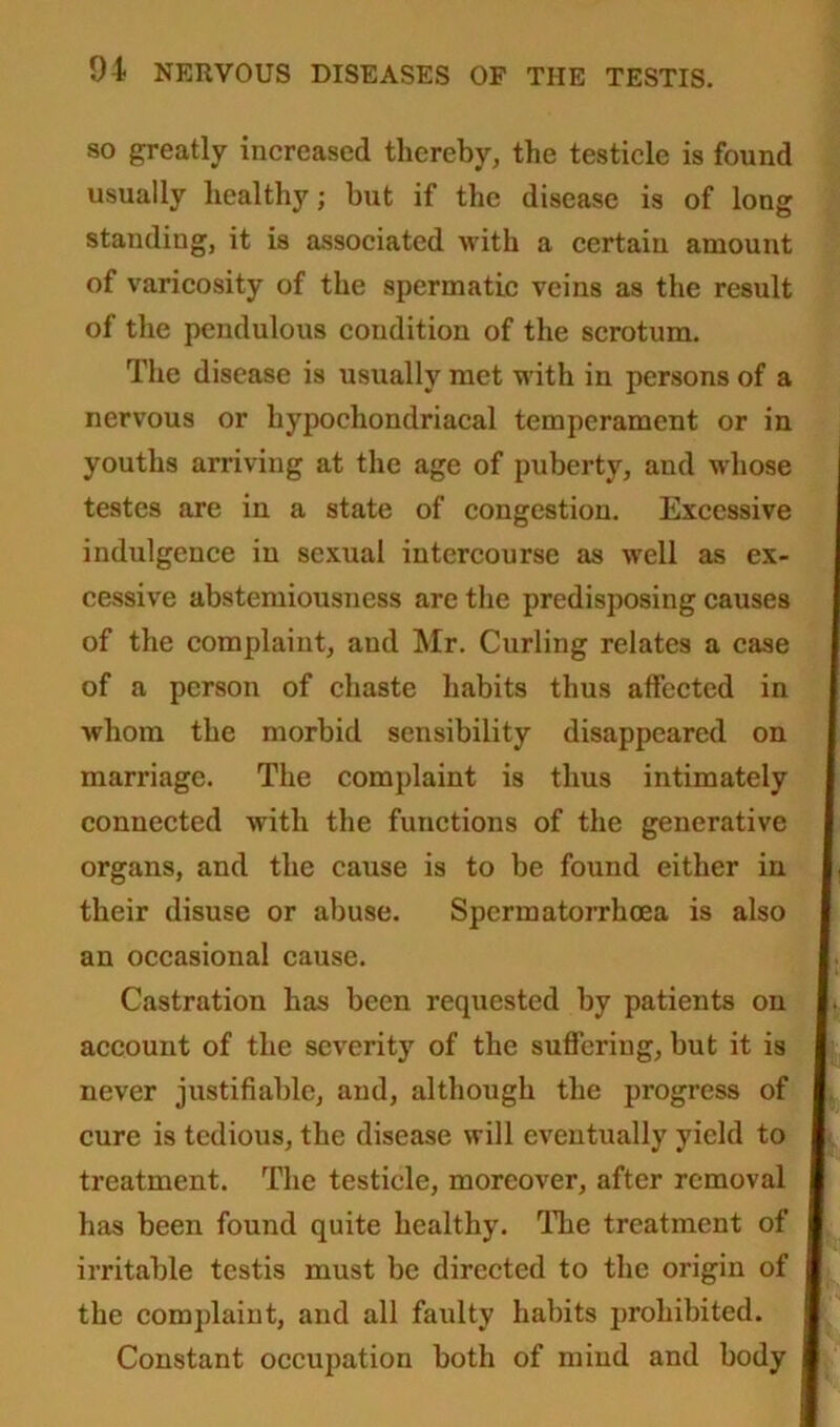 so greatly increased thereby, the testicle is found usually healthy; but if the disease is of long standiug, it is associated with a certain amount of varicosity of the spermatic veins as the result of the pendulous condition of the scrotum. The disease is usually met with in persons of a nervous or hypochondriacal temperament or in youths arriving at the age of puberty, and whose testes are in a state of congestion. Excessive indulgence in sexual intercourse as well as ex- cessive abstemiousness are the predisposing causes of the complaint, and Mr. Curling relates a case of a person of chaste habits thus affected in whom the morbid sensibility disappeared on marriage. The complaint is thus intimately connected with the functions of the generative organs, and the cause is to be found either in their disuse or abuse. Spermatorrhoea is also an occasional cause. Castration has been requested by patients on account of the severity of the suffering, but it is never justifiable, and, although the progress of cure is tedious, the disease will eventually yield to treatment. The testicle, moreover, after removal has been found quite healthy. The treatment of irritable testis must be directed to the origin of the complaint, and all faulty habits prohibited. Constant occupation both of mind and body