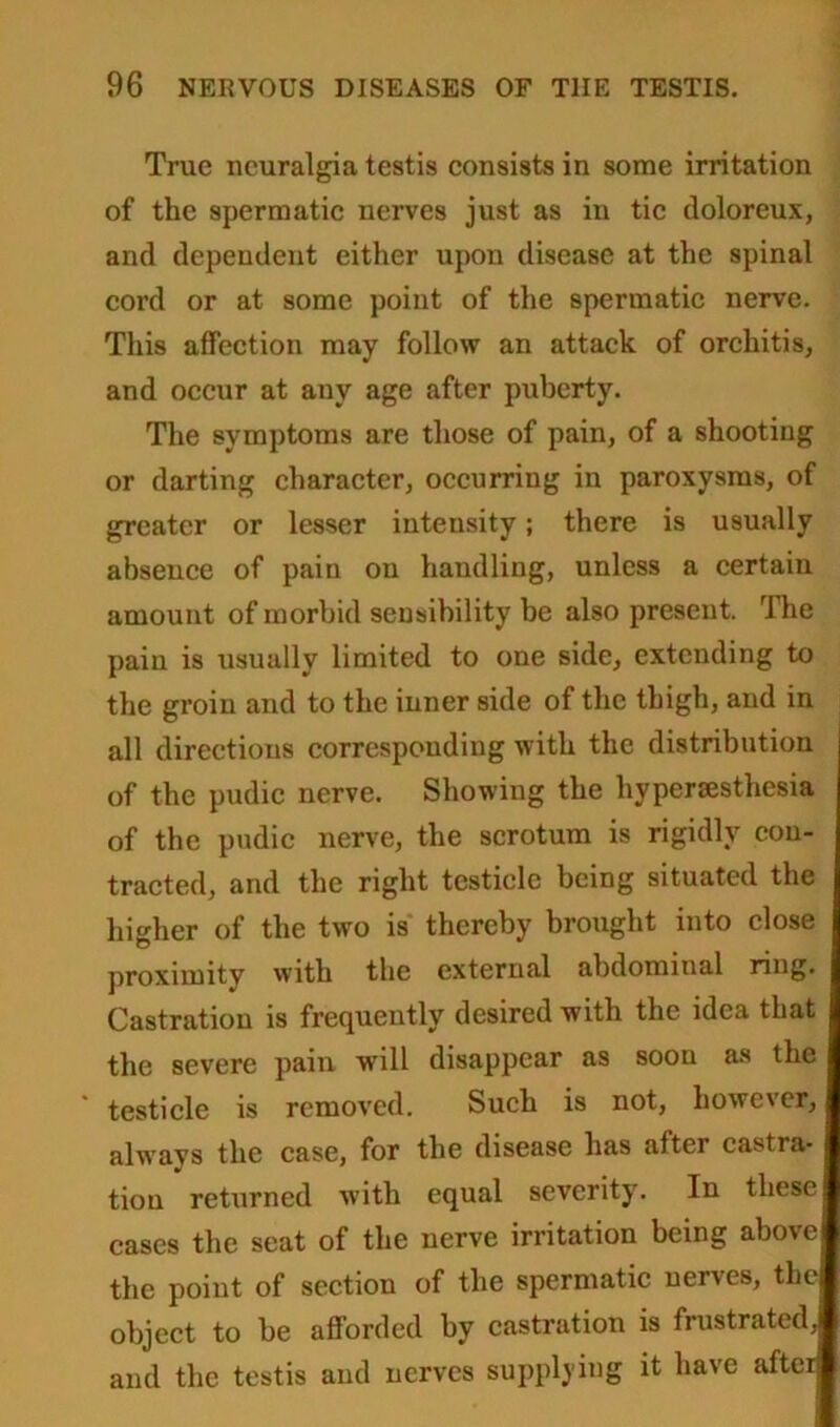 True neuralgia testis consists in some irritation of the spermatic nerves just as in tic doloreux, and dependent either upon disease at the spinal cord or at some point of the spermatic nerve. This affection may follow an attack of orchitis, and occur at any age after puberty. The symptoms are those of pain, of a shooting or darting character, occurring in paroxysms, of greater or lesser intensity; there is usually absence of pain on handling, unless a certain amount of morbid sensibility be also present. I he pain is usually limited to one side, extending to the groin and to the inner side of the thigh, and in all directions corresponding with the distribution of the pudic nerve. Showing the hypersesthesia of the pudic nerve, the scrotum is rigidly con- tracted, and the right testicle being situated the higher of the two is thereby brought into close proximity with the external abdominal ring. Castration is frequently desired with the idea that the severe pain will disappear as soon as the testicle is removed. Such is not, however, always the case, for the disease has after castra- tion returned with equal severity. In these cases the seat of the nerve irritation being above the point of section of the spermatic nerves, the object to be afforded by castration is frustrated, and the testis and nerves supplying it have after