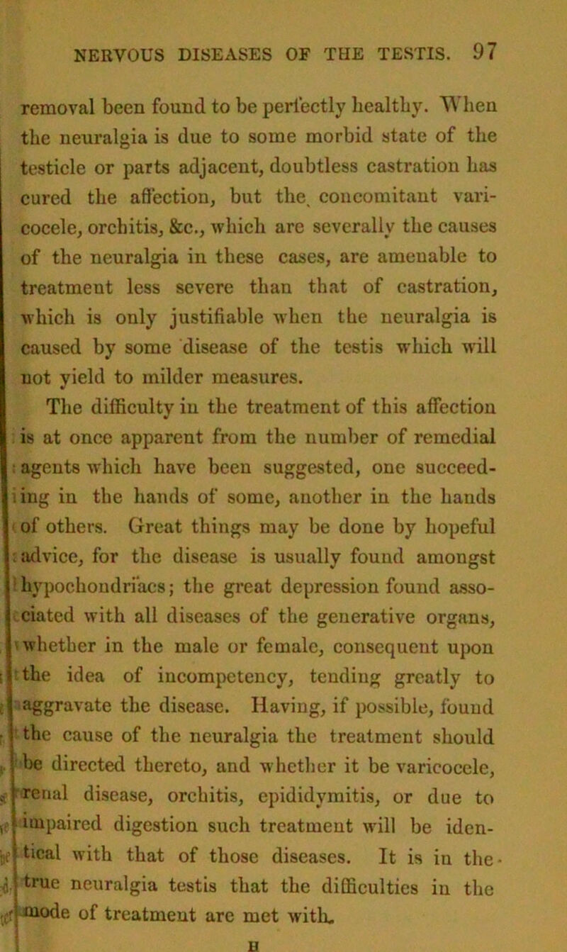 removal been found to be perfectly liealtliy. When the neuralgia is due to some morbid state of the testicle or parts adjacent, doubtless castration has cured the affection, but the. concomitant vari- cocele, orchitis, &c., which are severally the causes of the neuralgia in these cases, are amenable to treatment less severe than that of castration, which is only justifiable when the neuralgia is caused by some disease of the testis which will not yield to milder measures. The difficulty in the treatment of this affection is at once apparent from the number of remedial : agents which have been suggested, one succeed- iing in the hands of some, another in the hands < of others. Great things may be done by hopeful i advice, for the disease is usually found amongst : hypochondriacs; the great depression found asso- ciated with all diseases of the generative organs, whether in the male or female, consequent upon i the idea of incompetency, tending greatly to l aggravate the disease. Having, if possible, found the cause of the neuralgia the treatment should be directed thereto, and whether it be varicocele, , renal disease, orchitis, epididymitis, or due to v impaired digestion such treatment will be iden- -jl 4 tical with that of those diseases. It is iu the- true neuralgia testis that the difficulties in the mode of treatment arc met with. H