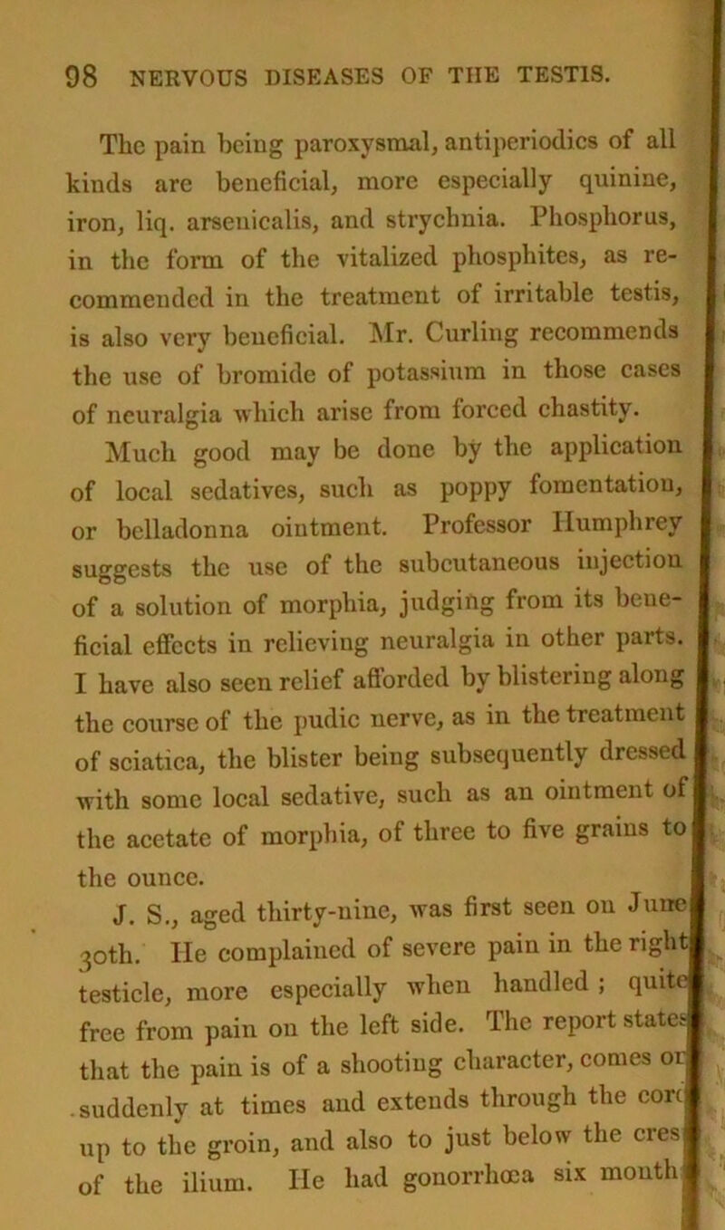 The pain being paroxysmal, antiperiodics of all kinds are beneficial, more especially quinine, iron, liq. arsenicalis, and strychnia. Phosphorus, in the form of the vitalized phosphites, as re- commended in the treatment of irritable testis, is also very beneficial. Mr. Curling recommends the use of bromide of potassium in those cases of neuralgia which arise from forced chastity. Much good may be done by the application of local sedatives, such as poppy fomentation, or belladonna ointment. Professor Humphrey suggests the use of the subcutaneous injection of a solution of morphia, judging from its bene- ficial effects in relieving neuralgia in other parts. I have also seen relief afforded by blistering along the course of the pudic nerve, as in the treatment of sciatica, the blister being subsequently dressed with some local sedative, such as an ointment of 1 the acetate of morphia, of three to five grains to| the ounce. J. S., aged thirty-nine, was first seen on June 30th. lie complained of severe pain in the right testicle, more especially when handled ; quite free from pain on the left side. The report states that the pain is of a shooting character, comes 01 suddenly at times and extends through the corcj up to the groin, and also to just below the cresj of the ilium. He had gonorrhoea six month 1