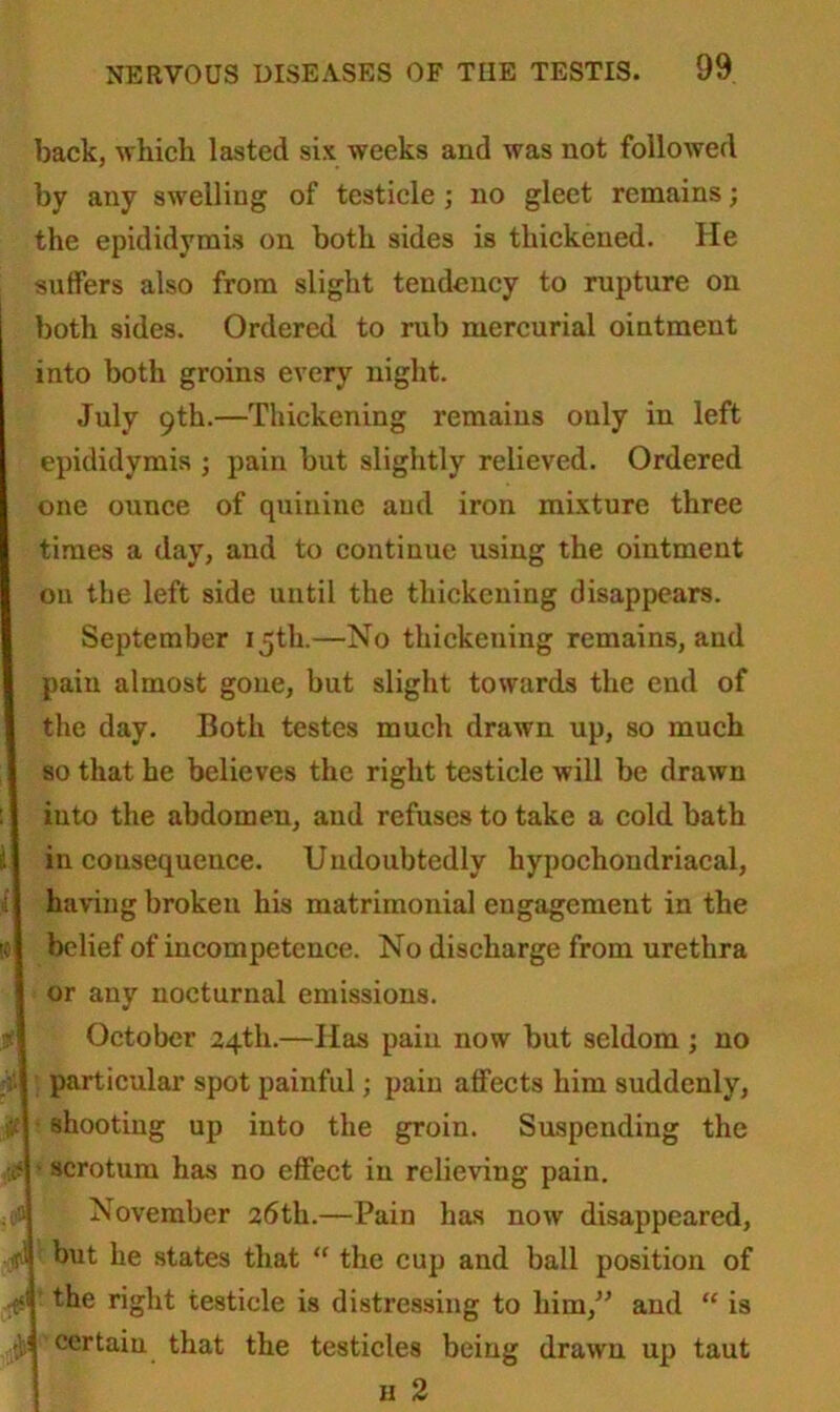 back, which lasted six weeks and was not followed by any swelling of testicle ; no gleet remains; the epididymis on both sides is thickened. He suffers also from slight tendency to rupture on both sides. Ordered to rub mercurial ointment into both groins every night. July 9th.—Thickening remains only in left epididymis ; pain but slightly relieved. Ordered one ounce of quinine and iron mixture three times a day, and to continue using the ointment on the left side until the thickening disappears. September 15th.—No thickening remains, and pain almost gone, but slight towards the end of the day. Both testes much drawn up, so much so that he believes the right testicle will be drawn iuto the abdomen, and refuses to take a cold bath inconsequence. Undoubtedly hypochondriacal, having broken his matrimonial engagement in the belief of incompetence. No discharge from urethra or any nocturnal emissions. October 24th.—Has pain now but seldom ; no particular spot painful; pain atfects him suddenly, shooting up into the groin. Suspending the ■ scrotum has no effect in relieving pain. November 26th.—Pain has now disappeared, but he states that “ the cup and ball position of the right testicle is distressing to him,” and “ is certain that the testicles being drawn up taut h 2