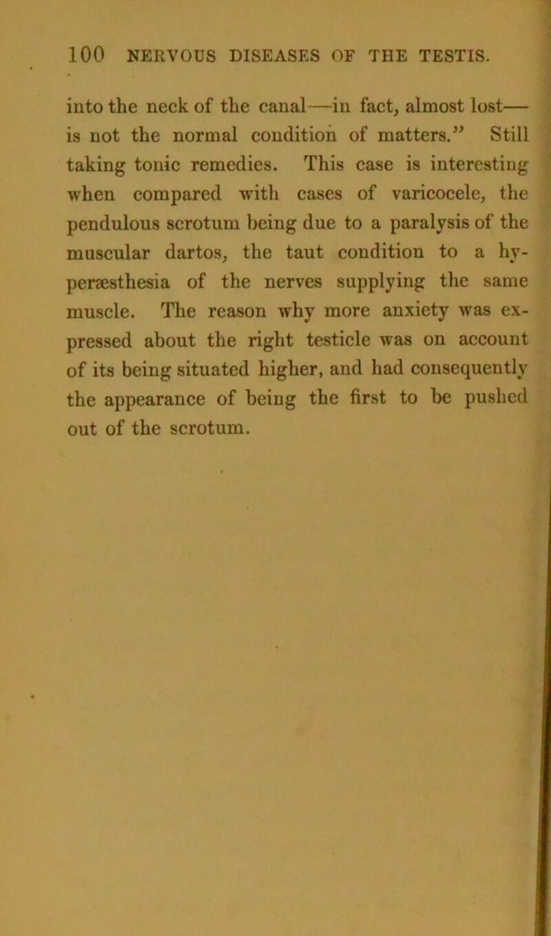 into the neck of the canal—in fact, almost lost— is not the normal condition of matters.” Still taking tonic remedies. This case is interesting when compared with cases of varicocele, the pendulous scrotum being due to a paralysis of the muscular dartos, the taut condition to a hy- peresthesia of the nerves supplying the same muscle. The reason why more anxiety was ex- pressed about the right testicle was on account of its being situated higher, and had consequently the appearance of being the first to he pushed out of the scrotum.