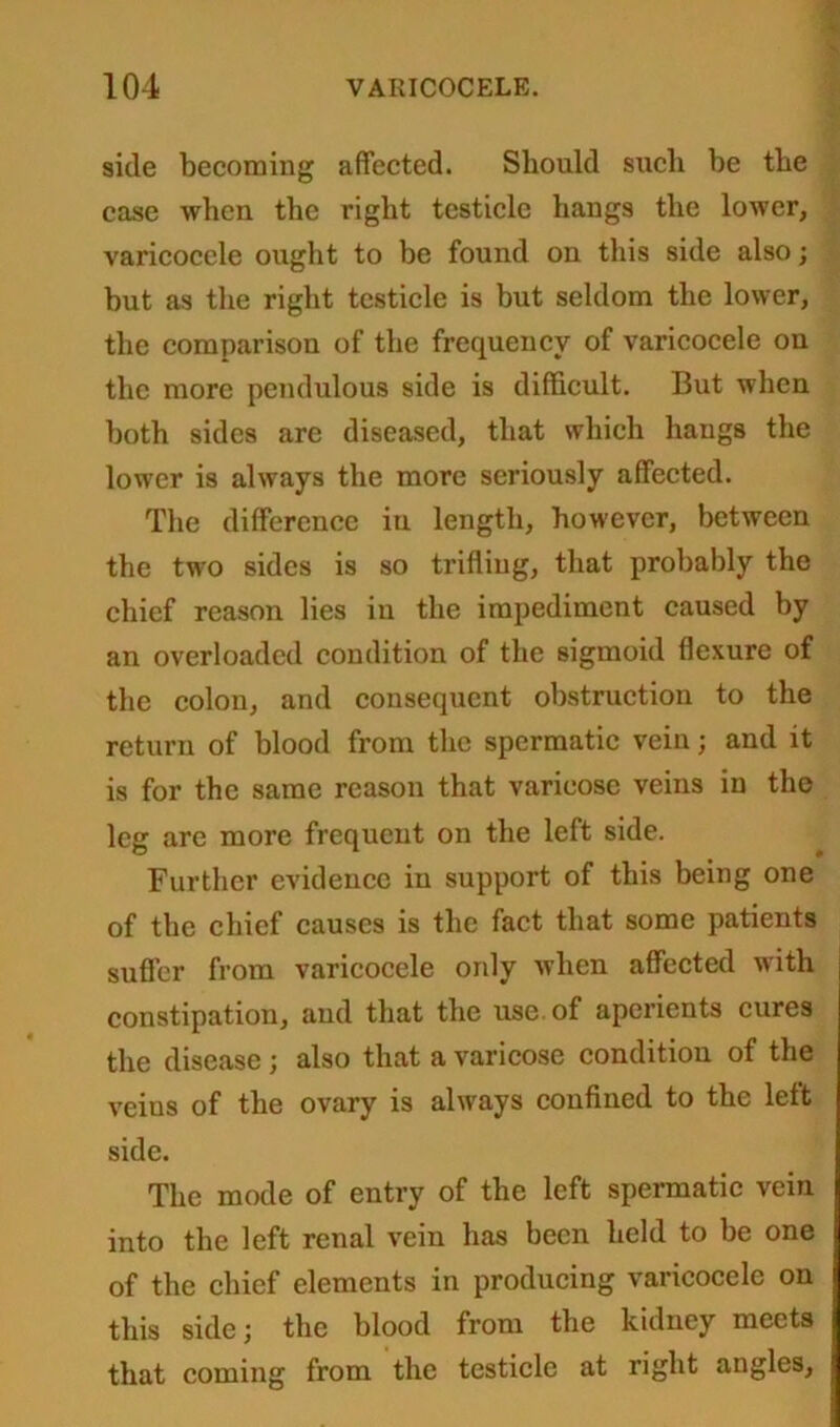 side becoming affected. Should such be the case when the right testicle hangs the lower, varicocele ought to be found on this side also; but as the right testicle is but seldom the lower, the comparison of the frequency of varicocele on the more pendulous side is difficult. But when both sides are diseased, that which hangs the lower is always the more seriously affected. The difference iu length, however, between the two sides is so trifling, that probably the chief reason lies in the impediment caused by an overloaded condition of the sigmoid flexure of the colon, and consequent obstruction to the return of blood from the spermatic vein; and it is for the same reason that varicose veins in the leg are more frequent on the left side. Further evidence in support of this being one of the chief causes is the fact that some patients suffer from varicocele only when affected with constipation, and that the use of aperients cures the disease ; also that a varicose condition of the veins of the ovary is always confined to the left side. The mode of entry of the left spermatic vein into the left renal vein has been held to be one of the chief elements in producing varicocele on this side; the blood from the kidney meets that coming from the testicle at right angles,