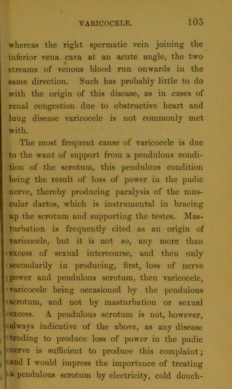 whereas the right spermatic vein joining the inferior vena cava at an acute angle, the two streams of venous blood run onwards in the same direction. Such has probably little to do with the origin of this disease, as in cases of renal congestion due to obstructive heart and lung disease varicocele is not commonly met with. The most frequent cause of varicocele is due to the want of support from a pendulous condi- tion of the scrotum, this pendulous condition being the result of loss of power in the pudic nerve, thereby producing paralysis of the mus- cular dartos, which is instrumental in bracing up the scrotum and supporting the testes. Mas- turbation is frequently cited as an origin of varicocele, but it is not so, any more than excess of sexual intercourse, and then only secondarily in producing, first, loss of nerve power and pendulous scrotum, then varicocele, varicocele being occasioned by the pendulous 'Scrotum, and not by masturbation or sexual excess. A pendulous scrotum is not, however, always indicative of the above, as any disease tending to produce loss of power in the pudic nerve is sufficient to produce this complaint; and I would impress the importance of treating a pendulous scrotum by electricity, cold douch-