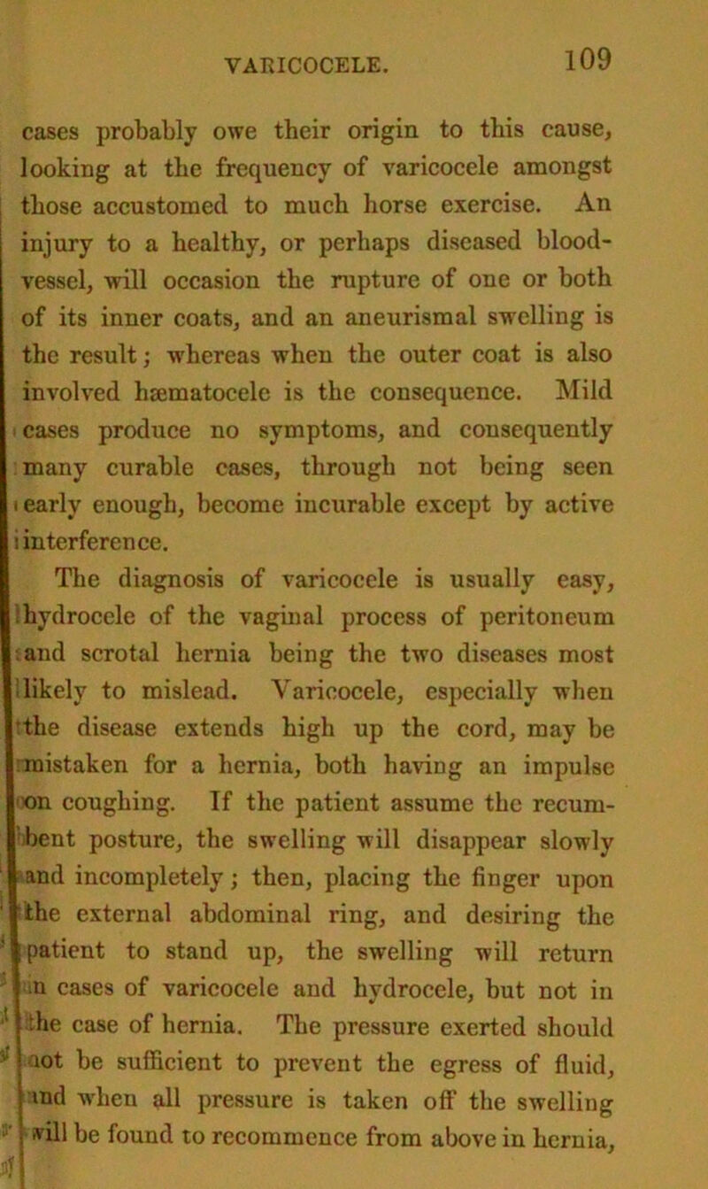 cases probably owe their origin to this cause, looking at the frequency of varicocele amongst those accustomed to much horse exercise. An injury to a healthy, or perhaps diseased blood- vessel, will occasion the rupture of one or both of its inner coats, and an aneurismal swelling is the result; whereas when the outer coat is also involved hsematocelc is the consequence. Mild i cases produce no symptoms, and consequently many curable cases, through not being seen i early enough, become incurable except by active i interference. The diagnosis of varicocele is usually easy, ‘hydrocele of the vaginal process of peritoneum land scrotal hernia being the two diseases most 1 likely to mislead. Varicocele, especially when tthe disease extends high up the cord, may be mistaken for a hernia, both having an impulse •x)n coughing. If the patient assume the recum- bent posture, the swelling will disappear slowly and incompletely; then, placing the finger upon the external abdominal ring, and desiring the ' patient to stand up, the swelling will return >n cases of varicocele and hydrocele, but not in ! the case of hernia. The pressure exerted should 1 lot be sufficient to prevent the egress of fluid, md when all pressure is taken off the swelling 5’ ■'dll be found to recommence from above in hernia,